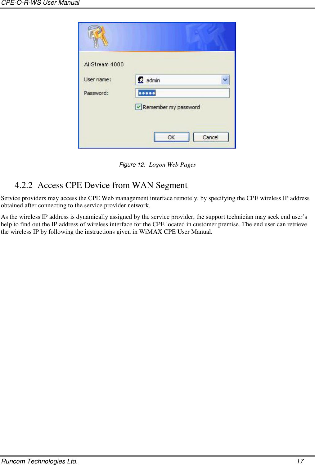 CPE-O-R-WS User Manual   Runcom Technologies Ltd.    17   Figure 12:  Logon Web Pages 4.2.2 Access CPE Device from WAN Segment Service providers may access the CPE Web management interface remotely, by specifying the CPE wireless IP address obtained after connecting to the service provider network.  As the wireless IP address is dynamically assigned by the service provider, the support technician may seek end user’s help to find out the IP address of wireless interface for the CPE located in customer premise. The end user can retrieve the wireless IP by following the instructions given in WiMAX CPE User Manual.    