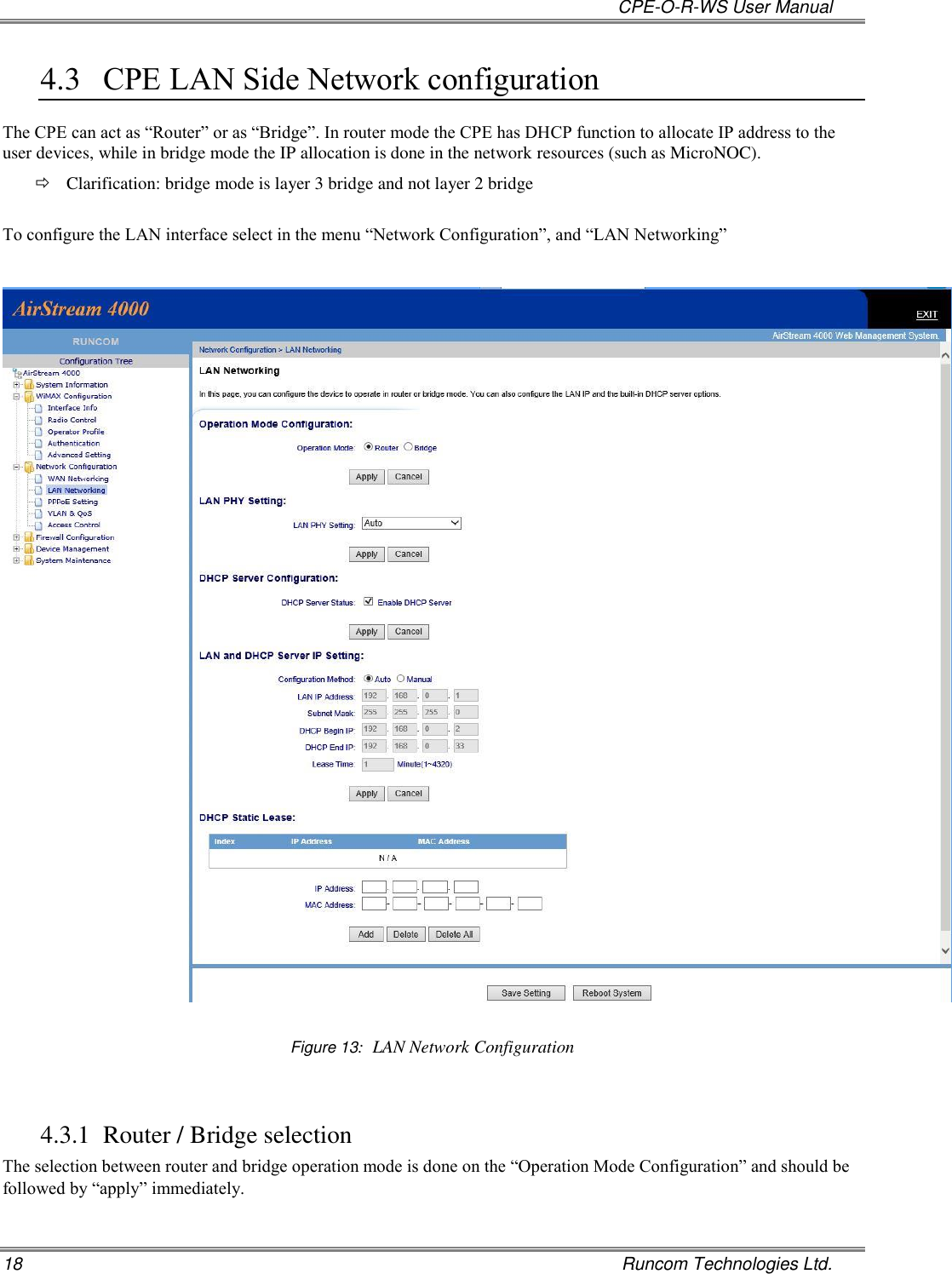   CPE-O-R-WS User Manual 18    Runcom Technologies Ltd. 4.3 CPE LAN Side Network configuration The CPE can act as “Router” or as “Bridge”. In router mode the CPE has DHCP function to allocate IP address to the user devices, while in bridge mode the IP allocation is done in the network resources (such as MicroNOC).  Clarification: bridge mode is layer 3 bridge and not layer 2 bridge  To configure the LAN interface select in the menu “Network Configuration”, and “LAN Networking”    Figure 13:  LAN Network Configuration  4.3.1 Router / Bridge selection The selection between router and bridge operation mode is done on the “Operation Mode Configuration” and should be followed by “apply” immediately.  