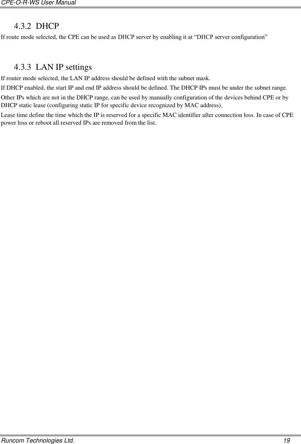 CPE-O-R-WS User Manual   Runcom Technologies Ltd.    19 4.3.2 DHCP If route mode selected, the CPE can be used as DHCP server by enabling it at “DHCP server configuration”  4.3.3 LAN IP settings If router mode selected, the LAN IP address should be defined with the subnet mask. If DHCP enabled, the start IP and end IP address should be defined. The DHCP IPs must be under the subnet range. Other IPs which are not in the DHCP range, can be used by manually configuration of the devices behind CPE or by DHCP static lease (configuring static IP for specific device recognized by MAC address). Lease time define the time which the IP is reserved for a specific MAC identifier after connection loss. In case of CPE power loss or reboot all reserved IPs are removed from the list.    