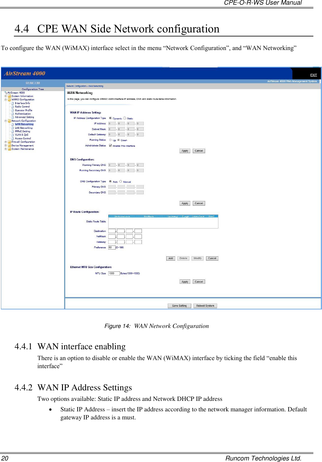   CPE-O-R-WS User Manual 20    Runcom Technologies Ltd. 4.4 CPE WAN Side Network configuration To configure the WAN (WiMAX) interface select in the menu “Network Configuration”, and “WAN Networking”    Figure 14:  WAN Network Configuration 4.4.1 WAN interface enabling There is an option to disable or enable the WAN (WiMAX) interface by ticking the field “enable this interface”  4.4.2 WAN IP Address Settings Two options available: Static IP address and Network DHCP IP address  Static IP Address – insert the IP address according to the network manager information. Default gateway IP address is a must. 