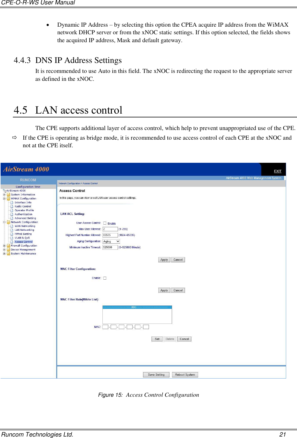 CPE-O-R-WS User Manual   Runcom Technologies Ltd.    21  Dynamic IP Address – by selecting this option the CPEA acquire IP address from the WiMAX network DHCP server or from the xNOC static settings. If this option selected, the fields shows the acquired IP address, Mask and default gateway.  4.4.3 DNS IP Address Settings It is recommended to use Auto in this field. The xNOC is redirecting the request to the appropriate server as defined in the xNOC.  4.5 LAN access control The CPE supports additional layer of access control, which help to prevent unappropriated use of the CPE.   If the CPE is operating as bridge mode, it is recommended to use access control of each CPE at the xNOC and not at the CPE itself.     Figure 15:  Access Control Configuration 