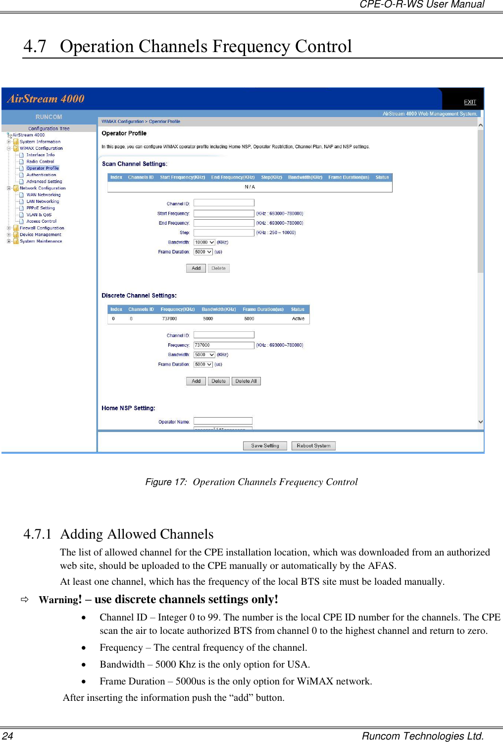   CPE-O-R-WS User Manual 24    Runcom Technologies Ltd. 4.7 Operation Channels Frequency Control    Figure 17:  Operation Channels Frequency Control  4.7.1 Adding Allowed Channels The list of allowed channel for the CPE installation location, which was downloaded from an authorized web site, should be uploaded to the CPE manually or automatically by the AFAS.  At least one channel, which has the frequency of the local BTS site must be loaded manually.  Warning! – use discrete channels settings only!  Channel ID – Integer 0 to 99. The number is the local CPE ID number for the channels. The CPE scan the air to locate authorized BTS from channel 0 to the highest channel and return to zero.   Frequency – The central frequency of the channel.  Bandwidth – 5000 Khz is the only option for USA.  Frame Duration – 5000us is the only option for WiMAX network. After inserting the information push the “add” button.   