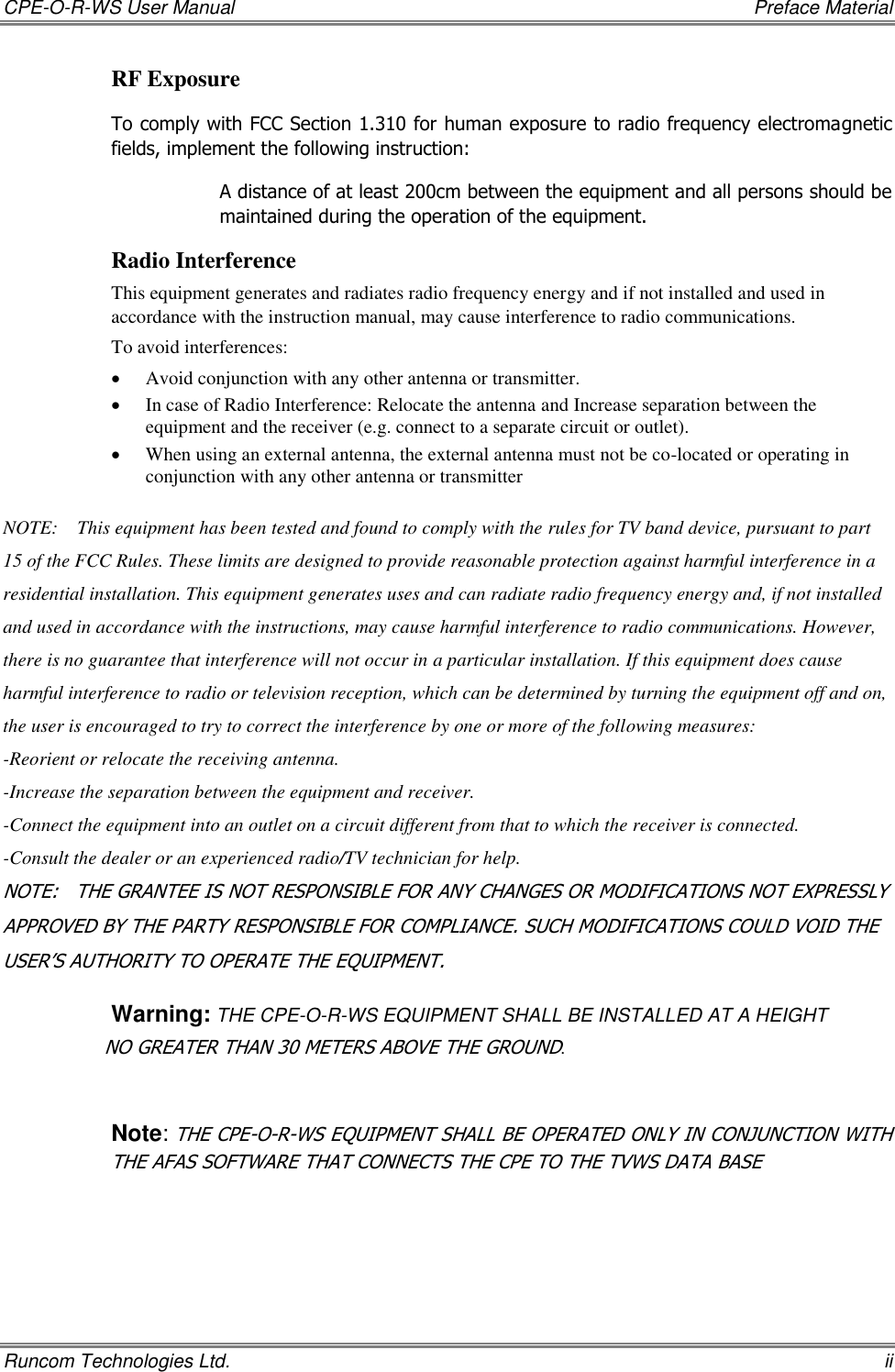 CPE-O-R-WS User Manual    Preface Material Runcom Technologies Ltd.    ii RF Exposure To comply with FCC Section 1.310 for human exposure to radio frequency electromagnetic fields, implement the following instruction: A distance of at least 200cm between the equipment and all persons should be maintained during the operation of the equipment. Radio Interference This equipment generates and radiates radio frequency energy and if not installed and used in accordance with the instruction manual, may cause interference to radio communications. To avoid interferences:  Avoid conjunction with any other antenna or transmitter.  In case of Radio Interference: Relocate the antenna and Increase separation between the equipment and the receiver (e.g. connect to a separate circuit or outlet).   When using an external antenna, the external antenna must not be co-located or operating in conjunction with any other antenna or transmitter  NOTE:    This equipment has been tested and found to comply with the rules for TV band device, pursuant to part 15 of the FCC Rules. These limits are designed to provide reasonable protection against harmful interference in a residential installation. This equipment generates uses and can radiate radio frequency energy and, if not installed and used in accordance with the instructions, may cause harmful interference to radio communications. However, there is no guarantee that interference will not occur in a particular installation. If this equipment does cause harmful interference to radio or television reception, which can be determined by turning the equipment off and on, the user is encouraged to try to correct the interference by one or more of the following measures: -Reorient or relocate the receiving antenna. -Increase the separation between the equipment and receiver. -Connect the equipment into an outlet on a circuit different from that to which the receiver is connected. -Consult the dealer or an experienced radio/TV technician for help. NOTE:   THE GRANTEE IS NOT RESPONSIBLE FOR ANY CHANGES OR MODIFICATIONS NOT EXPRESSLY APPROVED BY THE PARTY RESPONSIBLE FOR COMPLIANCE. SUCH MODIFICATIONS COULD VOID THE USER’S AUTHORITY TO OPERATE THE EQUIPMENT. Warning: THE CPE-O-R-WS EQUIPMENT SHALL BE INSTALLED AT A HEIGHT                   NO GREATER THAN 30 METERS ABOVE THE GROUND.  Note: THE CPE-O-R-WS EQUIPMENT SHALL BE OPERATED ONLY IN CONJUNCTION WITH THE AFAS SOFTWARE THAT CONNECTS THE CPE TO THE TVWS DATA BASE 