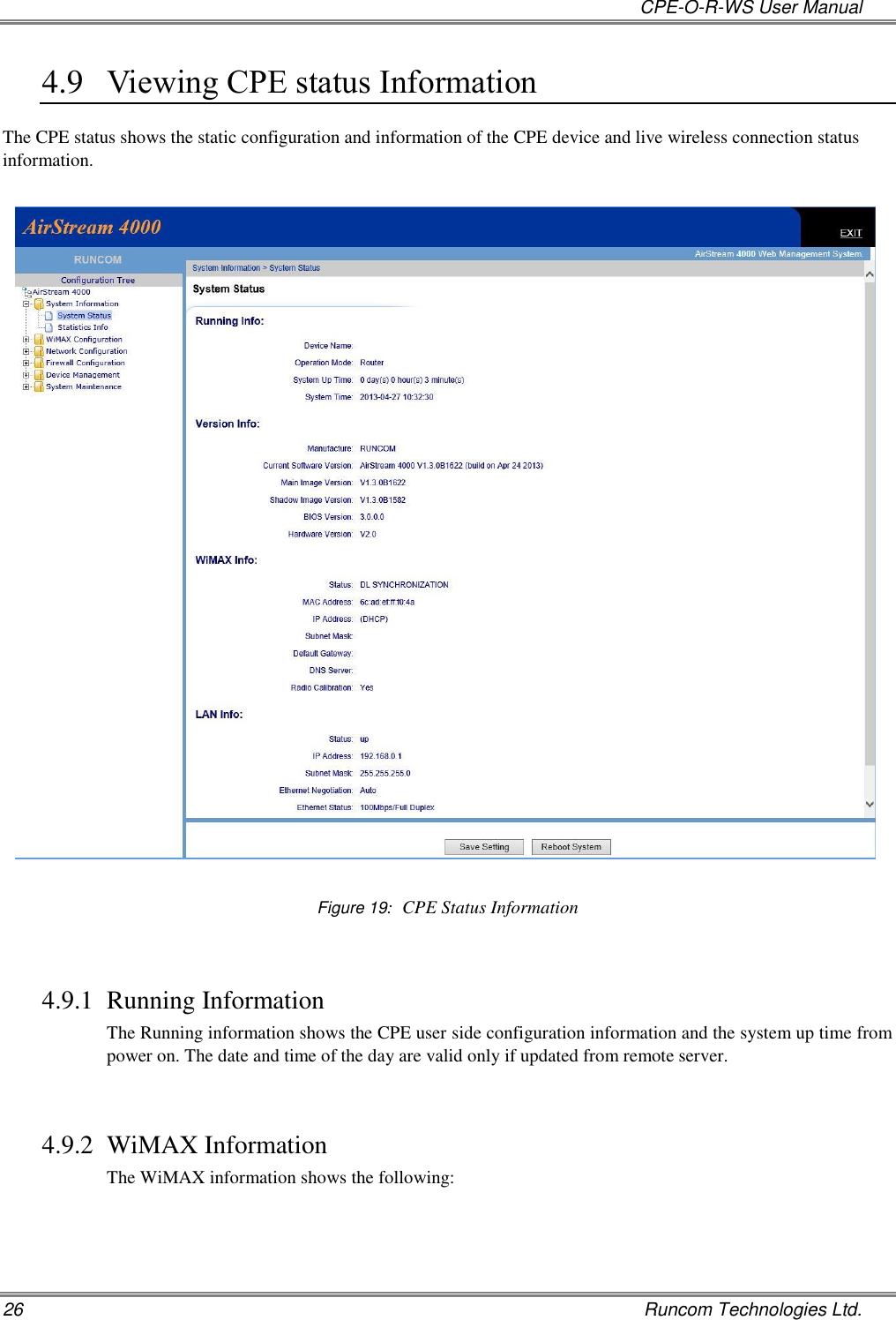   CPE-O-R-WS User Manual 26    Runcom Technologies Ltd. 4.9 Viewing CPE status Information The CPE status shows the static configuration and information of the CPE device and live wireless connection status information.    Figure 19:  CPE Status Information  4.9.1 Running Information The Running information shows the CPE user side configuration information and the system up time from power on. The date and time of the day are valid only if updated from remote server.  4.9.2 WiMAX Information The WiMAX information shows the following: 