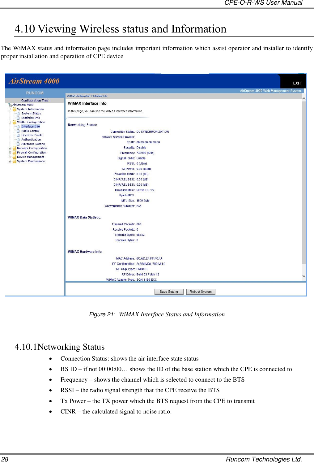   CPE-O-R-WS User Manual 28    Runcom Technologies Ltd. 4.10 Viewing Wireless status and Information The WiMAX status and information page includes important information which assist operator and installer to identify proper installation and operation of CPE device    Figure 21:  WiMAX Interface Status and Information  4.10.1 Networking Status  Connection Status: shows the air interface state status  BS ID – if not 00:00:00… shows the ID of the base station which the CPE is connected to  Frequency – shows the channel which is selected to connect to the BTS  RSSI – the radio signal strength that the CPE receive the BTS   Tx Power – the TX power which the BTS request from the CPE to transmit  CINR – the calculated signal to noise ratio.   