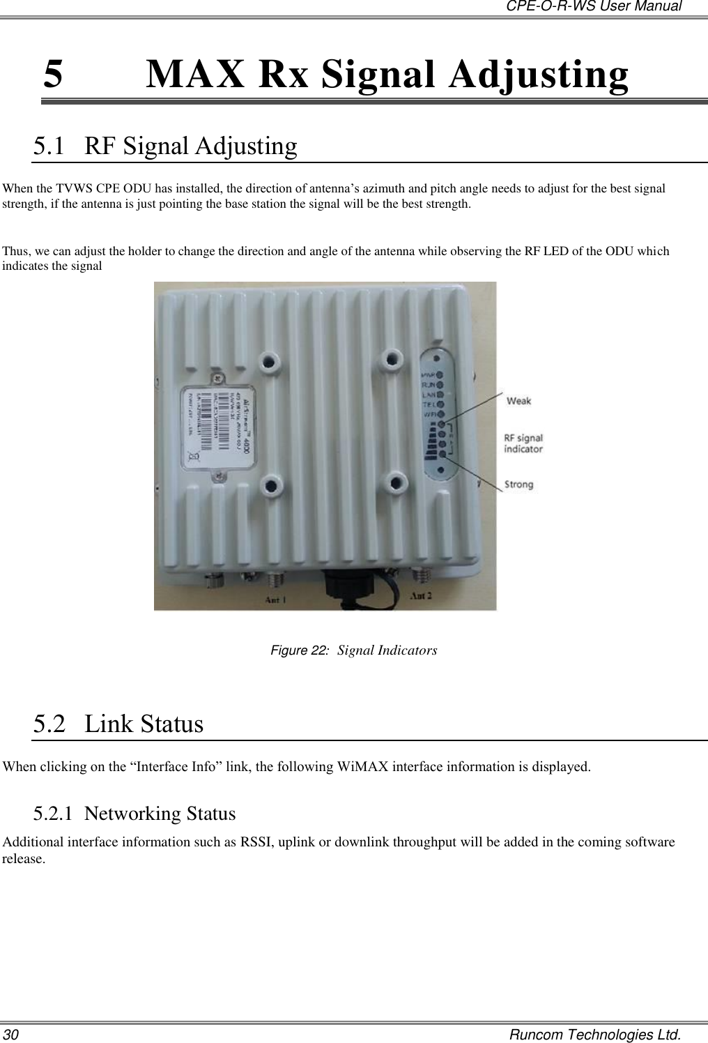   CPE-O-R-WS User Manual 30    Runcom Technologies Ltd. 5  MAX Rx Signal Adjusting 5.1 RF Signal Adjusting When the TVWS CPE ODU has installed, the direction of antenna’s azimuth and pitch angle needs to adjust for the best signal strength, if the antenna is just pointing the base station the signal will be the best strength.  Thus, we can adjust the holder to change the direction and angle of the antenna while observing the RF LED of the ODU which indicates the signal   Figure 22:  Signal Indicators  5.2 Link Status When clicking on the “Interface Info” link, the following WiMAX interface information is displayed.  5.2.1 Networking Status Additional interface information such as RSSI, uplink or downlink throughput will be added in the coming software release. 