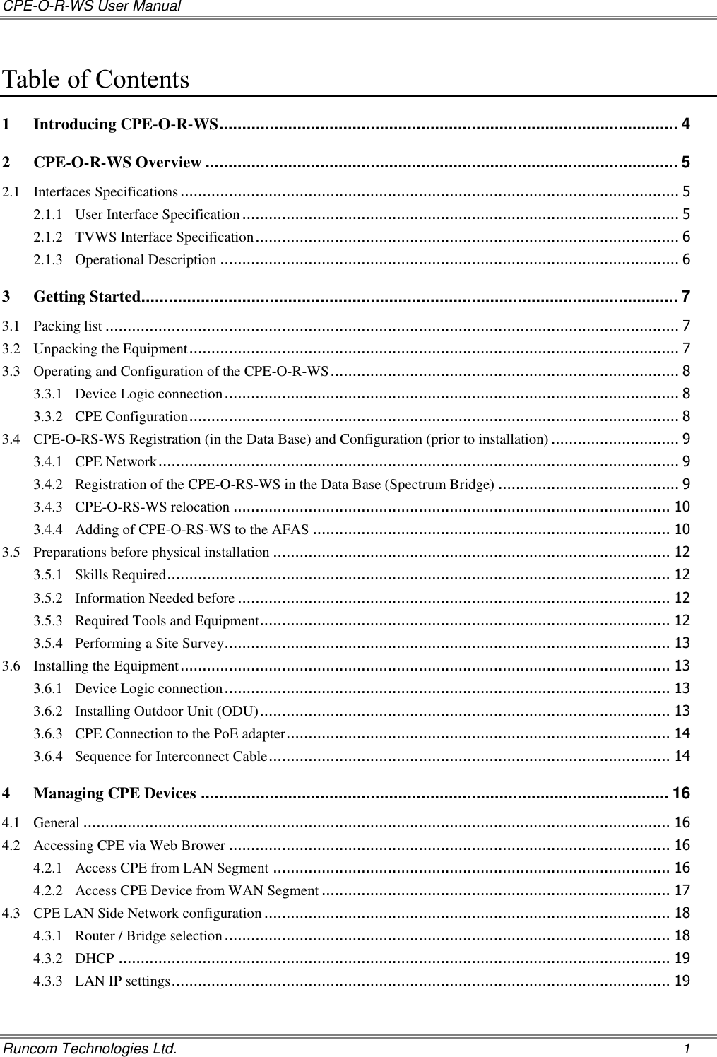 CPE-O-R-WS User Manual   Runcom Technologies Ltd.    1 Table of Contents 1 Introducing CPE-O-R-WS .................................................................................................... 4 2 CPE-O-R-WS Overview ....................................................................................................... 5 2.1 Interfaces Specifications ................................................................................................................. 5 2.1.1 User Interface Specification ................................................................................................... 5 2.1.2 TVWS Interface Specification ................................................................................................ 6 2.1.3 Operational Description ........................................................................................................ 6 3 Getting Started..................................................................................................................... 7 3.1 Packing list .................................................................................................................................. 7 3.2 Unpacking the Equipment ............................................................................................................... 7 3.3 Operating and Configuration of the CPE-O-R-WS ............................................................................... 8 3.3.1 Device Logic connection ....................................................................................................... 8 3.3.2 CPE Configuration ............................................................................................................... 8 3.4 CPE-O-RS-WS Registration (in the Data Base) and Configuration (prior to installation) ............................. 9 3.4.1 CPE Network ...................................................................................................................... 9 3.4.2 Registration of the CPE-O-RS-WS in the Data Base (Spectrum Bridge) ......................................... 9 3.4.3 CPE-O-RS-WS relocation ................................................................................................... 10 3.4.4 Adding of CPE-O-RS-WS to the AFAS ................................................................................. 10 3.5 Preparations before physical installation .......................................................................................... 12 3.5.1 Skills Required .................................................................................................................. 12 3.5.2 Information Needed before .................................................................................................. 12 3.5.3 Required Tools and Equipment ............................................................................................. 12 3.5.4 Performing a Site Survey..................................................................................................... 13 3.6 Installing the Equipment ............................................................................................................... 13 3.6.1 Device Logic connection ..................................................................................................... 13 3.6.2 Installing Outdoor Unit (ODU) ............................................................................................. 13 3.6.3 CPE Connection to the PoE adapter ....................................................................................... 14 3.6.4 Sequence for Interconnect Cable ........................................................................................... 14 4 Managing CPE Devices ...................................................................................................... 16 4.1 General ..................................................................................................................................... 16 4.2 Accessing CPE via Web Brower .................................................................................................... 16 4.2.1 Access CPE from LAN Segment .......................................................................................... 16 4.2.2 Access CPE Device from WAN Segment ............................................................................... 17 4.3 CPE LAN Side Network configuration ............................................................................................ 18 4.3.1 Router / Bridge selection ..................................................................................................... 18 4.3.2 DHCP ............................................................................................................................. 19 4.3.3 LAN IP settings ................................................................................................................. 19 