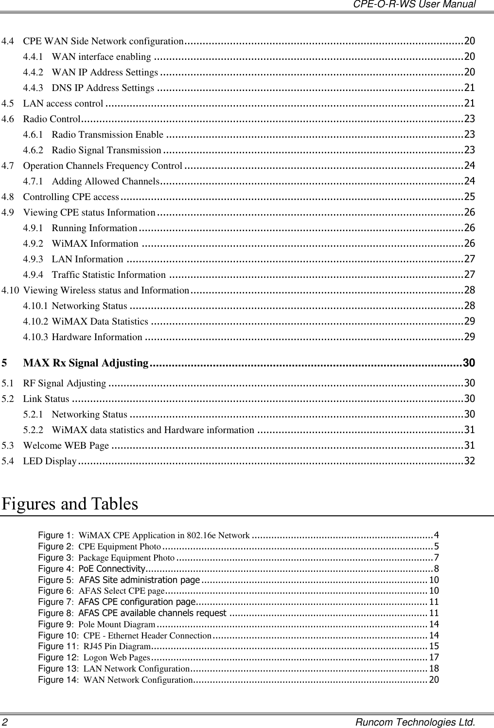   CPE-O-R-WS User Manual 2    Runcom Technologies Ltd. 4.4 CPE WAN Side Network configuration ............................................................................................ 20 4.4.1 WAN interface enabling ...................................................................................................... 20 4.4.2 WAN IP Address Settings .................................................................................................... 20 4.4.3 DNS IP Address Settings ..................................................................................................... 21 4.5 LAN access control ...................................................................................................................... 21 4.6 Radio Control.............................................................................................................................. 23 4.6.1 Radio Transmission Enable .................................................................................................. 23 4.6.2 Radio Signal Transmission ................................................................................................... 23 4.7 Operation Channels Frequency Control ............................................................................................ 24 4.7.1 Adding Allowed Channels.................................................................................................... 24 4.8 Controlling CPE access ................................................................................................................. 25 4.9 Viewing CPE status Information ..................................................................................................... 26 4.9.1 Running Information ........................................................................................................... 26 4.9.2 WiMAX Information .......................................................................................................... 26 4.9.3 LAN Information ............................................................................................................... 27 4.9.4 Traffic Statistic Information ................................................................................................. 27 4.10 Viewing Wireless status and Information .......................................................................................... 28 4.10.1 Networking Status .............................................................................................................. 28 4.10.2 WiMAX Data Statistics ....................................................................................................... 29 4.10.3 Hardware Information ......................................................................................................... 29 5 MAX Rx Signal Adjusting ................................................................................................... 30 5.1 RF Signal Adjusting ..................................................................................................................... 30 5.2 Link Status ................................................................................................................................. 30 5.2.1 Networking Status .............................................................................................................. 30 5.2.2 WiMAX data statistics and Hardware information .................................................................... 31 5.3 Welcome WEB Page .................................................................................................................... 31 5.4 LED Display ............................................................................................................................... 32  Figures and Tables  Figure 1:  WiMAX CPE Application in 802.16e Network ................................................................. 4 Figure 2:  CPE Equipment Photo ................................................................................................. 5 Figure 3:  Package Equipment Photo ............................................................................................ 7 Figure 4:  PoE Connectivity....................................................................................................... 8 Figure 5:  AFAS Site administration page ................................................................................. 10 Figure 6:  AFAS Select CPE page .............................................................................................. 10 Figure 7:  AFAS CPE configuration page................................................................................... 11 Figure 8:  AFAS CPE available channels request ....................................................................... 11 Figure 9:  Pole Mount Diagram ................................................................................................. 14 Figure 10:  CPE - Ethernet Header Connection ............................................................................. 14 Figure 11:  RJ45 Pin Diagram ................................................................................................... 15 Figure 12:  Logon Web Pages ................................................................................................... 17 Figure 13:  LAN Network Configuration ..................................................................................... 18 Figure 14:  WAN Network Configuration.................................................................................... 20 