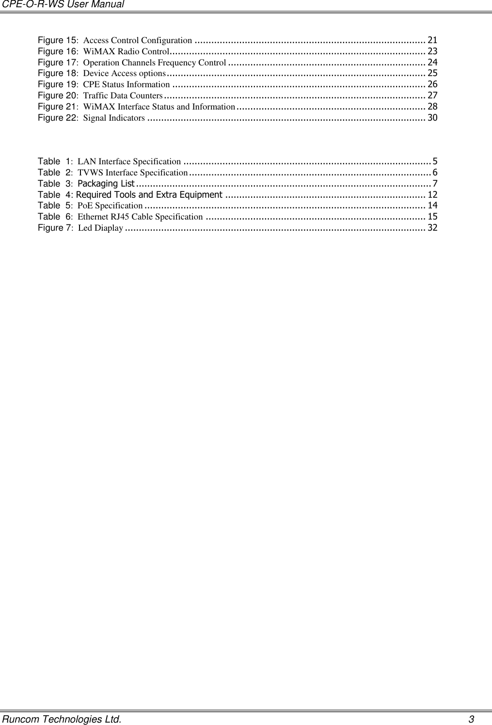 CPE-O-R-WS User Manual   Runcom Technologies Ltd.    3 Figure 15:  Access Control Configuration ................................................................................... 21 Figure 16:  WiMAX Radio Control............................................................................................ 23 Figure 17:  Operation Channels Frequency Control ....................................................................... 24 Figure 18:  Device Access options ............................................................................................. 25 Figure 19:  CPE Status Information ........................................................................................... 26 Figure 20:  Traffic Data Counters .............................................................................................. 27 Figure 21:  WiMAX Interface Status and Information .................................................................... 28 Figure 22:  Signal Indicators .................................................................................................... 30    Table  1:  LAN Interface Specification ......................................................................................... 5 Table  2:  TVWS Interface Specification ....................................................................................... 6 Table  3:  Packaging List .......................................................................................................... 7 Table  4: Required Tools and Extra Equipment ........................................................................ 12 Table  5:  PoE Specification ..................................................................................................... 14 Table  6:  Ethernet RJ45 Cable Specification ............................................................................... 15 Figure 7:  Led Diaplay ............................................................................................................ 32 