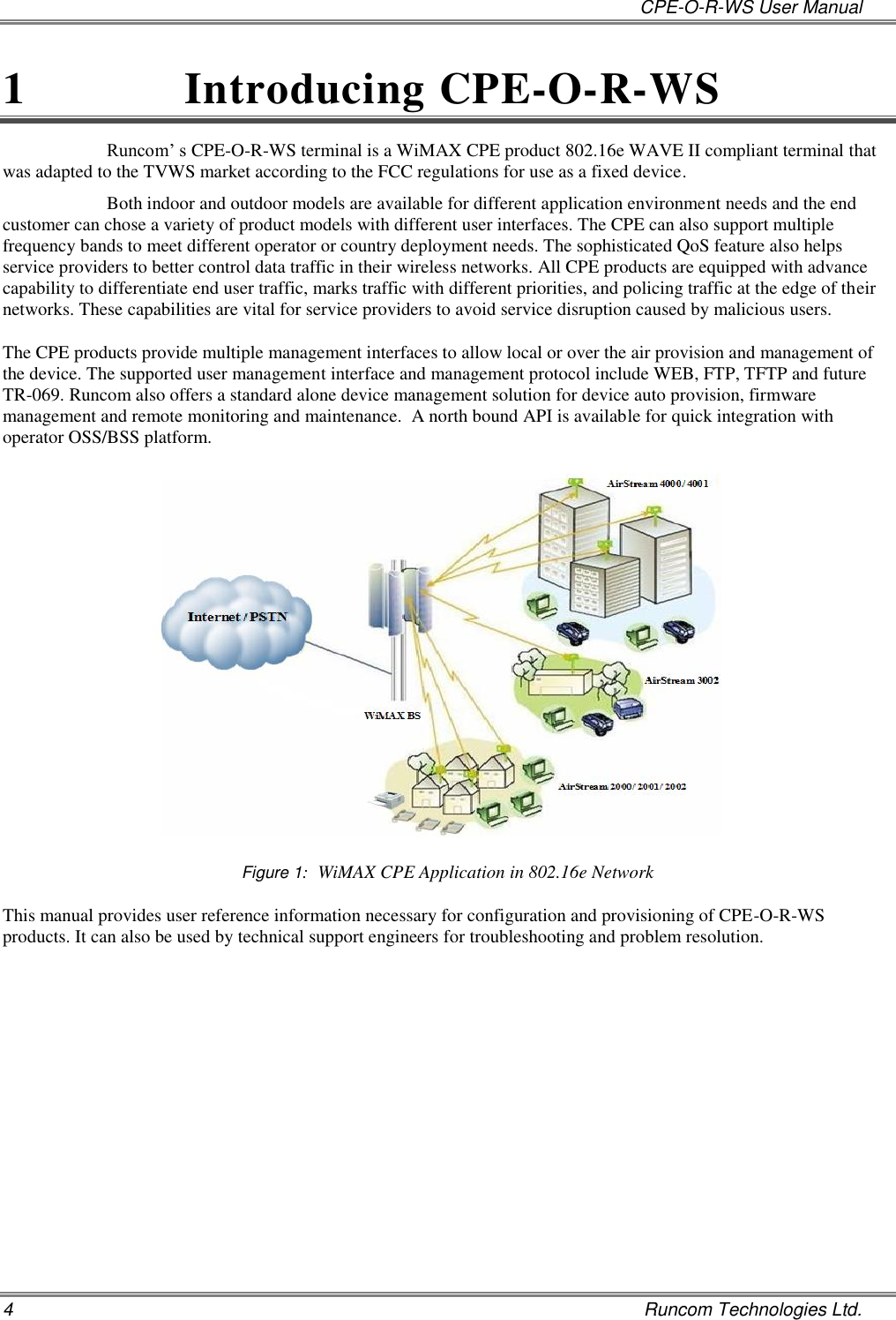   CPE-O-R-WS User Manual 4    Runcom Technologies Ltd. 1  Introducing CPE-O-R-WS Runcom’ s CPE-O-R-WS terminal is a WiMAX CPE product 802.16e WAVE II compliant terminal that was adapted to the TVWS market according to the FCC regulations for use as a fixed device.   Both indoor and outdoor models are available for different application environment needs and the end customer can chose a variety of product models with different user interfaces. The CPE can also support multiple frequency bands to meet different operator or country deployment needs. The sophisticated QoS feature also helps service providers to better control data traffic in their wireless networks. All CPE products are equipped with advance capability to differentiate end user traffic, marks traffic with different priorities, and policing traffic at the edge of their networks. These capabilities are vital for service providers to avoid service disruption caused by malicious users.  The CPE products provide multiple management interfaces to allow local or over the air provision and management of the device. The supported user management interface and management protocol include WEB, FTP, TFTP and future TR-069. Runcom also offers a standard alone device management solution for device auto provision, firmware management and remote monitoring and maintenance.  A north bound API is available for quick integration with operator OSS/BSS platform.   Figure 1:  WiMAX CPE Application in 802.16e Network This manual provides user reference information necessary for configuration and provisioning of CPE-O-R-WS products. It can also be used by technical support engineers for troubleshooting and problem resolution.   