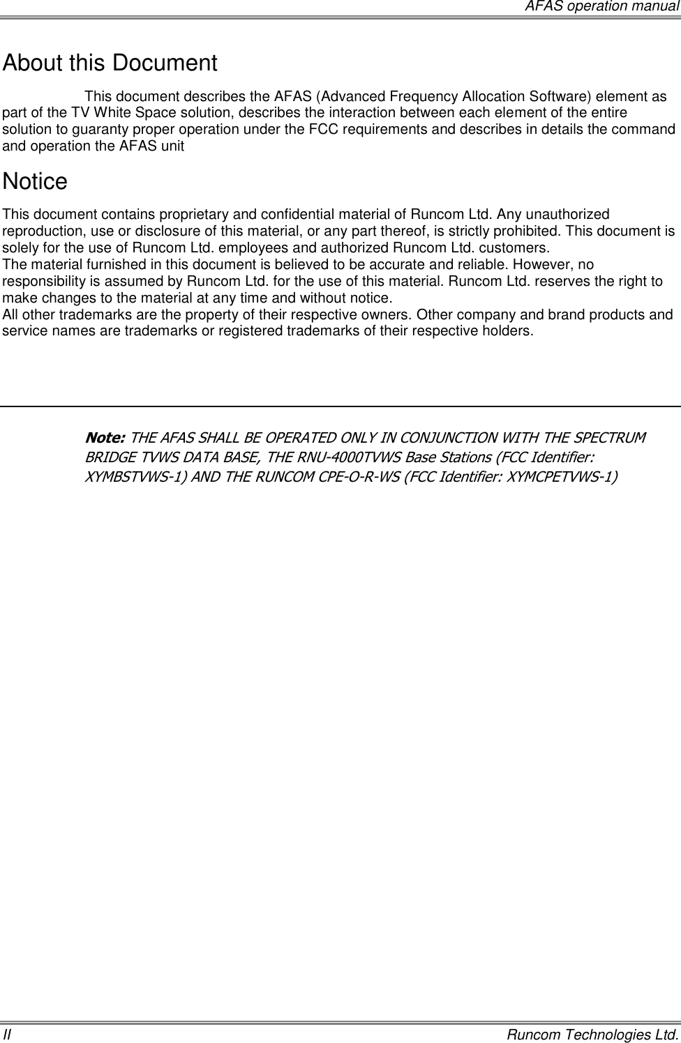     AFAS operation manual II    Runcom Technologies Ltd. About this Document This document describes the AFAS (Advanced Frequency Allocation Software) element as part of the TV White Space solution, describes the interaction between each element of the entire solution to guaranty proper operation under the FCC requirements and describes in details the command and operation the AFAS unit  Notice This document contains proprietary and confidential material of Runcom Ltd. Any unauthorized reproduction, use or disclosure of this material, or any part thereof, is strictly prohibited. This document is solely for the use of Runcom Ltd. employees and authorized Runcom Ltd. customers. The material furnished in this document is believed to be accurate and reliable. However, no responsibility is assumed by Runcom Ltd. for the use of this material. Runcom Ltd. reserves the right to make changes to the material at any time and without notice. All other trademarks are the property of their respective owners. Other company and brand products and service names are trademarks or registered trademarks of their respective holders.  Note: THE AFAS SHALL BE OPERATED ONLY IN CONJUNCTION WITH THE SPECTRUM BRIDGE TVWS DATA BASE, THE RNU-4000TVWS Base Stations (FCC Identifier: XYMBSTVWS-1) AND THE RUNCOM CPE-O-R-WS (FCC Identifier: XYMCPETVWS-1)