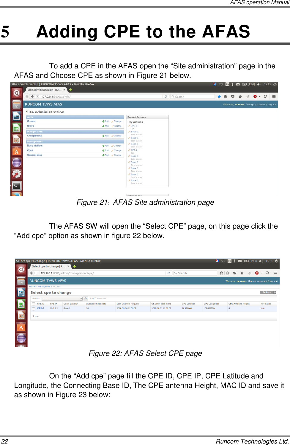  AFAS operation Manual 22    Runcom Technologies Ltd. 5   Adding CPE to the AFAS  To add a CPE in the AFAS open the “Site administration” page in the AFAS and Choose CPE as shown in Figure 21 below.  Figure 21:  AFAS Site administration page  The AFAS SW will open the “Select CPE” page, on this page click the “Add cpe” option as shown in figure 22 below.        Figure 22: AFAS Select CPE page  On the “Add cpe” page fill the CPE ID, CPE IP, CPE Latitude and Longitude, the Connecting Base ID, The CPE antenna Height, MAC ID and save it as shown in Figure 23 below:  