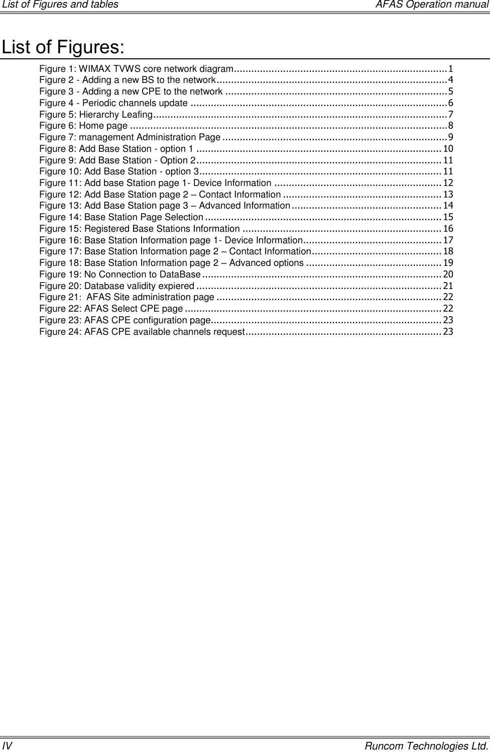 List of Figures and tables    AFAS Operation manual IV    Runcom Technologies Ltd. List of Figures: Figure 1: WIMAX TVWS core network diagram .......................................................................... 1 Figure 2 - Adding a new BS to the network ................................................................................ 4 Figure 3 - Adding a new CPE to the network ............................................................................. 5 Figure 4 - Periodic channels update ......................................................................................... 6 Figure 5: Hierarchy Leafing ...................................................................................................... 7 Figure 6: Home page .............................................................................................................. 8 Figure 7: management Administration Page .............................................................................. 9 Figure 8: Add Base Station - option 1 ..................................................................................... 10 Figure 9: Add Base Station - Option 2 ..................................................................................... 11 Figure 10: Add Base Station - option 3 .................................................................................... 11 Figure 11: Add base Station page 1- Device Information .......................................................... 12 Figure 12: Add Base Station page 2 – Contact Information ....................................................... 13 Figure 13: Add Base Station page 3 – Advanced Information .................................................... 14 Figure 14: Base Station Page Selection .................................................................................. 15 Figure 15: Registered Base Stations Information ..................................................................... 16 Figure 16: Base Station Information page 1- Device Information ................................................ 17 Figure 17: Base Station Information page 2 – Contact Information ............................................. 18 Figure 18: Base Station Information page 2 – Advanced options ............................................... 19 Figure 19: No Connection to DataBase ................................................................................... 20 Figure 20: Database validity expiered ..................................................................................... 21 Figure 21:  AFAS Site administration page .............................................................................. 22 Figure 22: AFAS Select CPE page ......................................................................................... 22 Figure 23: AFAS CPE configuration page................................................................................ 23 Figure 24: AFAS CPE available channels request .................................................................... 23      