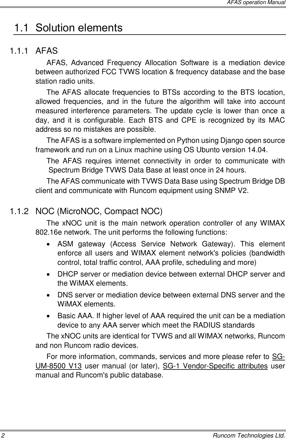  AFAS operation Manual 2    Runcom Technologies Ltd. 1.1  Solution elements 1.1.1  AFAS AFAS,  Advanced  Frequency  Allocation  Software  is  a  mediation  device between authorized FCC TVWS location &amp; frequency database and the base station radio units.  The AFAS allocate frequencies to BTSs according to the BTS location, allowed  frequencies,  and  in  the  future  the  algorithm  will take  into  account measured interference parameters. The update cycle is lower than once a day,  and  it  is  configurable.  Each  BTS and  CPE  is  recognized  by  its  MAC address so no mistakes are possible.  The AFAS is a software implemented on Python using Django open source framework and run on a Linux machine using OS Ubunto version 14.04. The  AFAS  requires  internet  connectivity  in  order  to  communicate  with Spectrum Bridge TVWS Data Base at least once in 24 hours. The AFAS communicate with TVWS Data Base using Spectrum Bridge DB client and communicate with Runcom equipment using SNMP V2. 1.1.2  NOC (MicroNOC, Compact NOC) The xNOC unit is the main network operation controller of any WIMAX 802.16e network. The unit performs the following functions:   ASM  gateway  (Access  Service  Network  Gateway).  This  element enforce all users and WIMAX element network&apos;s policies (bandwidth control, total traffic control, AAA profile, scheduling and more)   DHCP server or mediation device between external DHCP server and the WiMAX elements.   DNS server or mediation device between external DNS server and the WiMAX elements.   Basic AAA. If higher level of AAA required the unit can be a mediation device to any AAA server which meet the RADIUS standards The xNOC units are identical for TVWS and all WIMAX networks, Runcom and non Runcom radio devices. For more information, commands, services and more please refer to SG-UM-8500 V13 user manual (or later), SG-1 Vendor-Specific attributes user manual and Runcom&apos;s public database. 