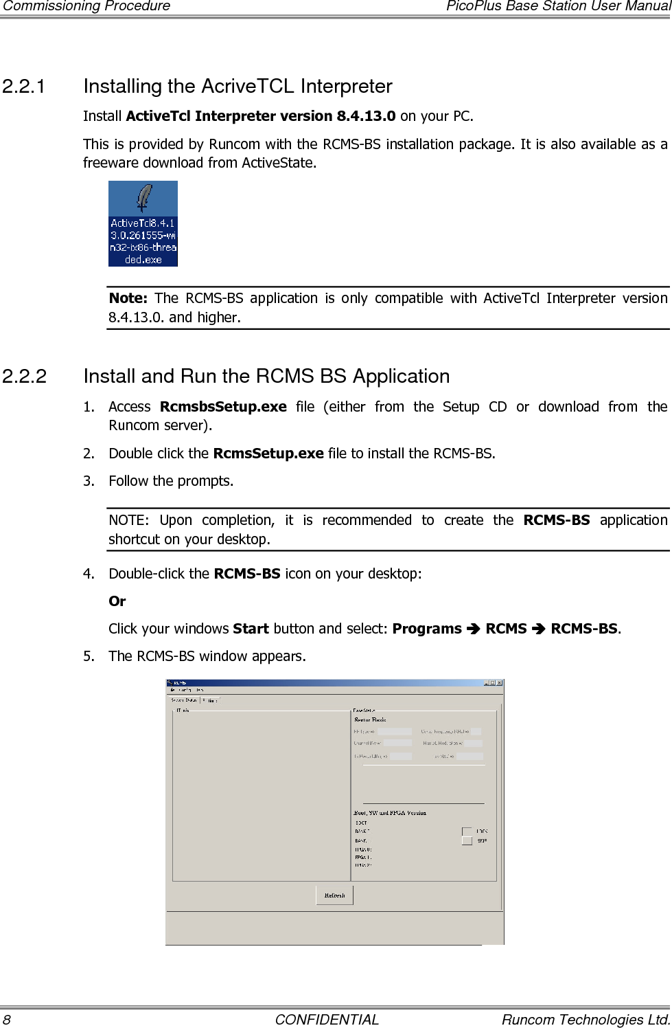 Commissioning Procedure  PicoPlus Base Station User Manual 8  CONFIDENTIAL  Runcom Technologies Ltd. 2.2.1  Installing the AcriveTCL Interpreter Install ActiveTcl Interpreter version 8.4.13.0 on your PC.  This is provided by Runcom with the RCMS-BS installation package. It is also available as a freeware download from ActiveState.  Note:  The  RCMS-BS  application  is  only  compatible  with  ActiveTcl  Interpreter  version 8.4.13.0. and higher. 2.2.2  Install and Run the RCMS BS Application 1.  Access  RcmsbsSetup.exe  file  (either  from  the  Setup  CD  or  download  from  the Runcom server). 2.  Double click the RcmsSetup.exe file to install the RCMS-BS.  3.  Follow the prompts.  NOTE:  Upon  completion,  it  is  recommended  to  create  the  RCMS-BS  application shortcut on your desktop. 4.  Double-click the RCMS-BS icon on your desktop: Or Click your windows Start button and select: Programs  RCMS  RCMS-BS.  5.  The RCMS-BS window appears.  