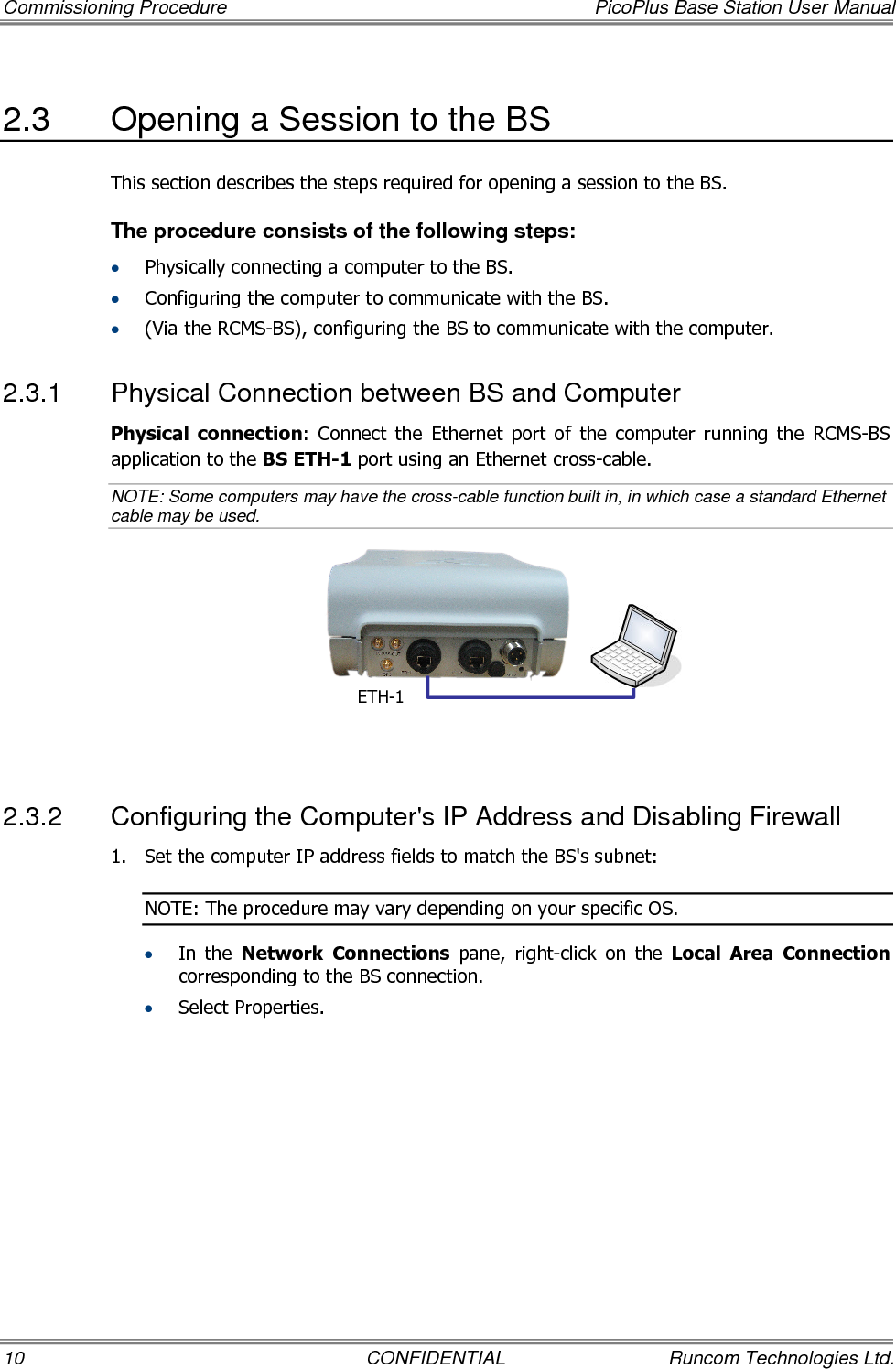 Commissioning Procedure  PicoPlus Base Station User Manual 10  CONFIDENTIAL  Runcom Technologies Ltd. 2.3  Opening a Session to the BS This section describes the steps required for opening a session to the BS. The procedure consists of the following steps: • Physically connecting a computer to the BS. • Configuring the computer to communicate with the BS.  • (Via the RCMS-BS), configuring the BS to communicate with the computer. 2.3.1  Physical Connection between BS and Computer Physical  connection:  Connect  the  Ethernet  port  of  the  computer  running  the  RCMS-BS application to the BS ETH-1 port using an Ethernet cross-cable.  NOTE: Some computers may have the cross-cable function built in, in which case a standard Ethernet cable may be used.    2.3.2  Configuring the Computer&apos;s IP Address and Disabling Firewall 1.  Set the computer IP address fields to match the BS&apos;s subnet: NOTE: The procedure may vary depending on your specific OS. • In  the  Network  Connections  pane,  right-click  on  the  Local  Area  Connection corresponding to the BS connection. • Select Properties. ETH-1 