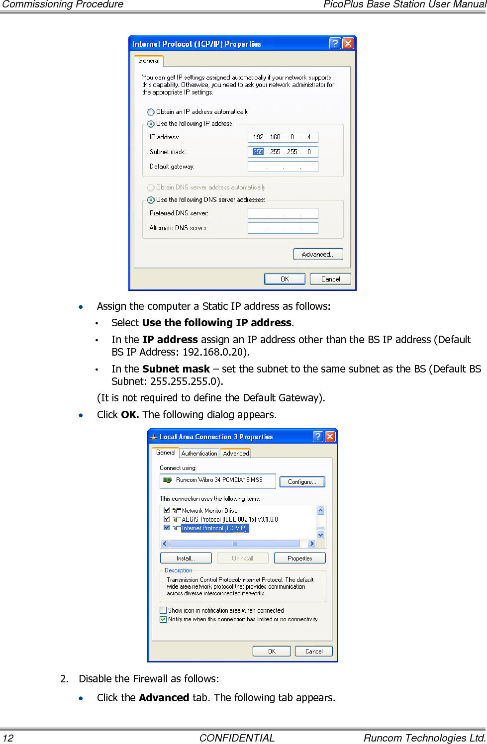 Commissioning Procedure  PicoPlus Base Station User Manual 12  CONFIDENTIAL  Runcom Technologies Ltd.  • Assign the computer a Static IP address as follows: • Select Use the following IP address. • In the IP address assign an IP address other than the BS IP address (Default BS IP Address: 192.168.0.20). • In the Subnet mask – set the subnet to the same subnet as the BS (Default BS Subnet: 255.255.255.0). (It is not required to define the Default Gateway). • Click OK. The following dialog appears.   2.  Disable the Firewall as follows:  • Click the Advanced tab. The following tab appears. 