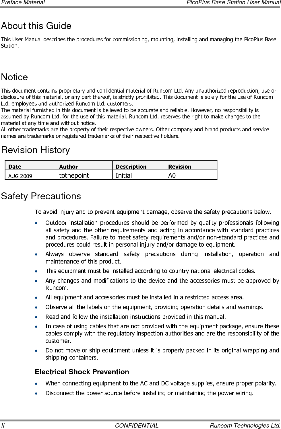 Preface Material    PicoPlus Base Station User Manual II  CONFIDENTIAL  Runcom Technologies Ltd. About this Guide This User Manual describes the procedures for commissioning, mounting, installing and managing the PicoPlus Base Station.  Notice This document contains proprietary and confidential material of Runcom Ltd. Any unauthorized reproduction, use or disclosure of this material, or any part thereof, is strictly prohibited. This document is solely for the use of Runcom Ltd. employees and authorized Runcom Ltd. customers. The material furnished in this document is believed to be accurate and reliable. However, no responsibility is assumed by Runcom Ltd. for the use of this material. Runcom Ltd. reserves the right to make changes to the material at any time and without notice. All other trademarks are the property of their respective owners. Other company and brand products and service names are trademarks or registered trademarks of their respective holders. Revision History Date Author Description Revision AUG 2009 tothepoint  Initial  A0 Safety Precautions To avoid injury and to prevent equipment damage, observe the safety precautions below. • Outdoor installation procedures should be performed  by quality professionals  following all safety and the other requirements and acting in accordance with standard practices and procedures. Failure to meet safety requirements and/or non-standard practices and procedures could result in personal injury and/or damage to equipment. • Always  observe  standard  safety  precautions  during  installation,  operation  and maintenance of this product.  • This equipment must be installed according to country national electrical codes. • Any changes and modifications to the device and the accessories must be approved by Runcom. • All equipment and accessories must be installed in a restricted access area. • Observe all the labels on the equipment, providing operation details and warnings.  • Read and follow the installation instructions provided in this manual.  • In case of using cables that are not provided with the equipment package, ensure these cables comply with the regulatory inspection authorities and are the responsibility of the customer.  • Do not move or ship equipment unless it is properly packed in its original wrapping and shipping containers.  Electrical Shock Prevention  • When connecting equipment to the AC and DC voltage supplies, ensure proper polarity.  • Disconnect the power source before installing or maintaining the power wiring.  