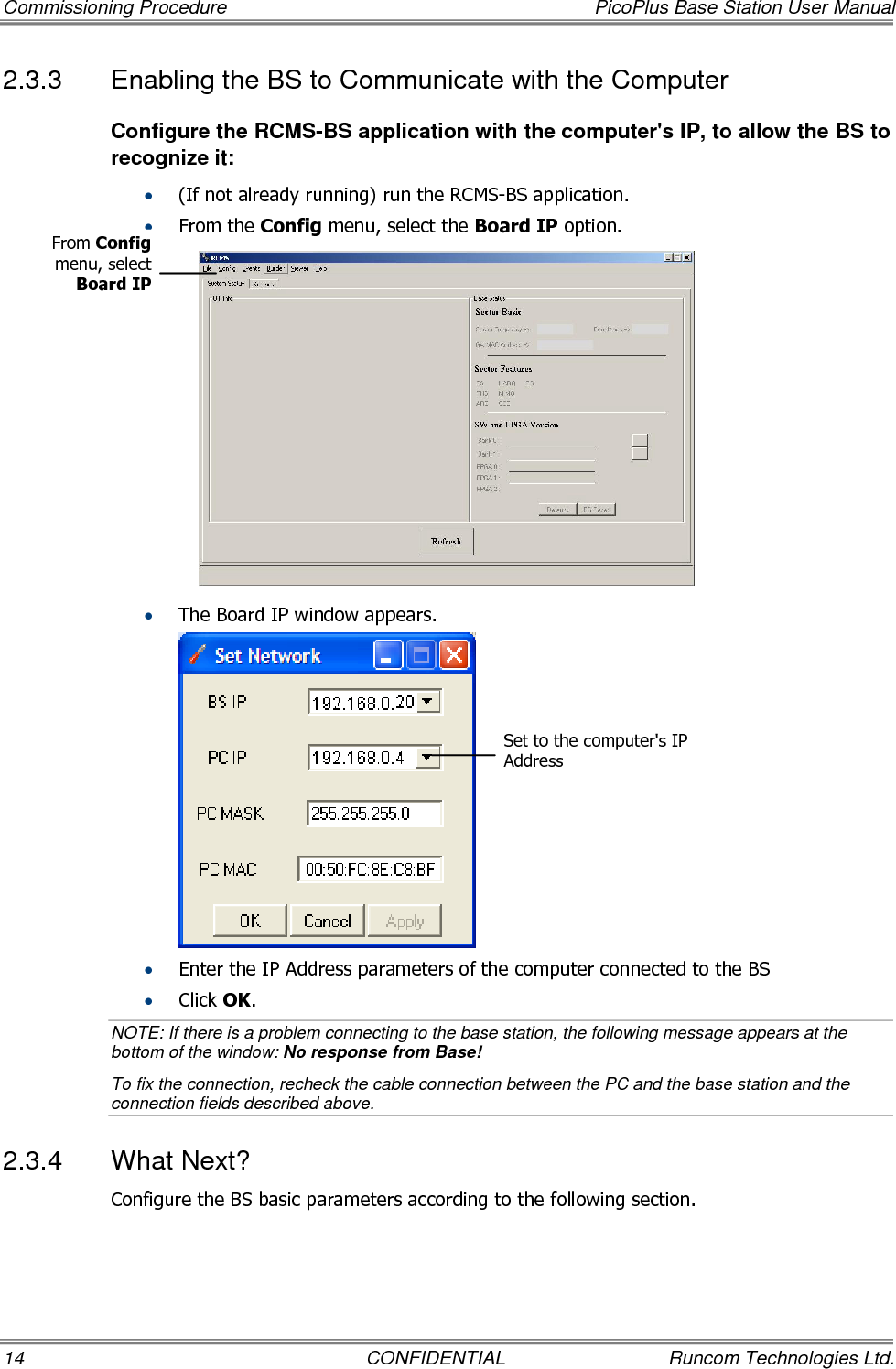 Commissioning Procedure  PicoPlus Base Station User Manual 14  CONFIDENTIAL  Runcom Technologies Ltd. 2.3.3  Enabling the BS to Communicate with the Computer  Configure the RCMS-BS application with the computer&apos;s IP, to allow the BS to recognize it:  • (If not already running) run the RCMS-BS application. • From the Config menu, select the Board IP option.   • The Board IP window appears.  • Enter the IP Address parameters of the computer connected to the BS • Click OK.  NOTE: If there is a problem connecting to the base station, the following message appears at the bottom of the window: No response from Base! To fix the connection, recheck the cable connection between the PC and the base station and the connection fields described above. 2.3.4  What Next? Configure the BS basic parameters according to the following section. From Config menu, select Board IP Set to the computer&apos;s IP Address 