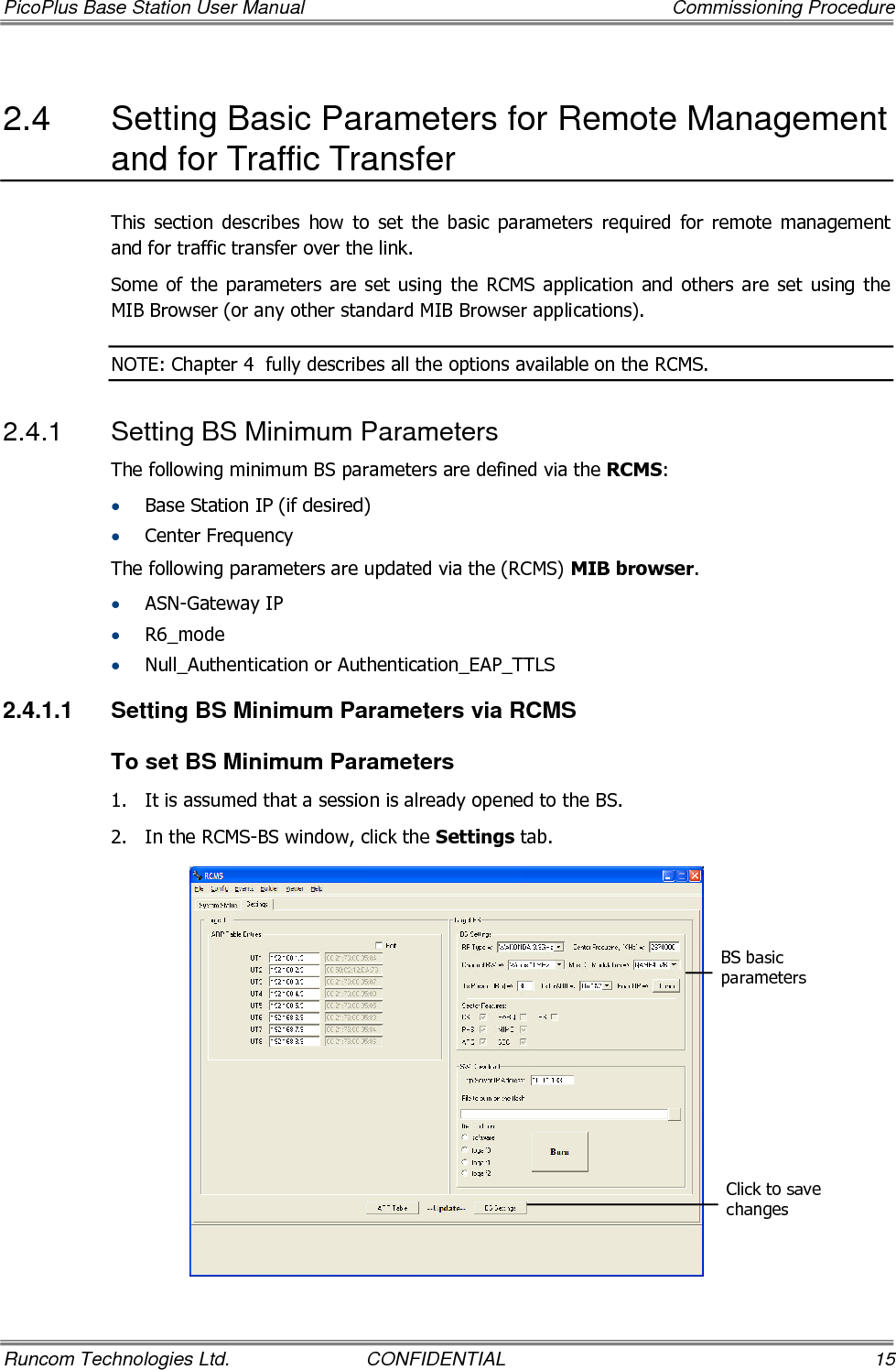 PicoPlus Base Station User Manual    Commissioning Procedure Runcom Technologies Ltd.  CONFIDENTIAL  15 2.4  Setting Basic Parameters for Remote Management and for Traffic Transfer   This  section  describes  how  to  set  the  basic  parameters  required  for  remote  management and for traffic transfer over the link. Some  of the  parameters  are set  using  the RCMS application  and  others  are  set  using the MIB Browser (or any other standard MIB Browser applications). NOTE: Chapter  4  fully describes all the options available on the RCMS. 2.4.1  Setting BS Minimum Parameters The following minimum BS parameters are defined via the RCMS: • Base Station IP (if desired) • Center Frequency The following parameters are updated via the (RCMS) MIB browser. • ASN-Gateway IP • R6_mode • Null_Authentication or Authentication_EAP_TTLS 2.4.1.1  Setting BS Minimum Parameters via RCMS To set BS Minimum Parameters 1.  It is assumed that a session is already opened to the BS.  2.  In the RCMS-BS window, click the Settings tab.  BS basic parameters Click to save changes 