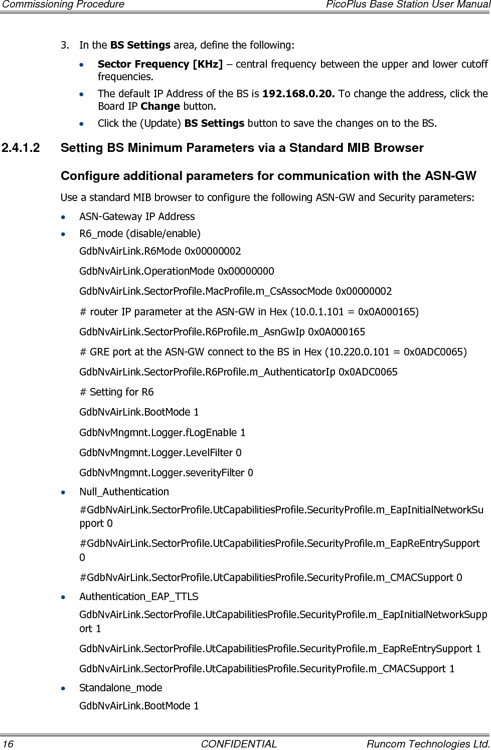 Commissioning Procedure  PicoPlus Base Station User Manual 16  CONFIDENTIAL  Runcom Technologies Ltd. 3.  In the BS Settings area, define the following: • Sector Frequency [KHz] – central frequency between the upper and lower cutoff frequencies.  • The default IP Address of the BS is 192.168.0.20. To change the address, click the Board IP Change button. • Click the (Update) BS Settings button to save the changes on to the BS. 2.4.1.2  Setting BS Minimum Parameters via a Standard MIB Browser Configure additional parameters for communication with the ASN-GW Use a standard MIB browser to configure the following ASN-GW and Security parameters: • ASN-Gateway IP Address • R6_mode (disable/enable)  GdbNvAirLink.R6Mode 0x00000002 GdbNvAirLink.OperationMode 0x00000000 GdbNvAirLink.SectorProfile.MacProfile.m_CsAssocMode 0x00000002 # router IP parameter at the ASN-GW in Hex (10.0.1.101 = 0x0A000165) GdbNvAirLink.SectorProfile.R6Profile.m_AsnGwIp 0x0A000165 # GRE port at the ASN-GW connect to the BS in Hex (10.220.0.101 = 0x0ADC0065) GdbNvAirLink.SectorProfile.R6Profile.m_AuthenticatorIp 0x0ADC0065 # Setting for R6 GdbNvAirLink.BootMode 1 GdbNvMngmnt.Logger.fLogEnable 1 GdbNvMngmnt.Logger.LevelFilter 0 GdbNvMngmnt.Logger.severityFilter 0 • Null_Authentication  #GdbNvAirLink.SectorProfile.UtCapabilitiesProfile.SecurityProfile.m_EapInitialNetworkSupport 0 #GdbNvAirLink.SectorProfile.UtCapabilitiesProfile.SecurityProfile.m_EapReEntrySupport 0 #GdbNvAirLink.SectorProfile.UtCapabilitiesProfile.SecurityProfile.m_CMACSupport 0 • Authentication_EAP_TTLS GdbNvAirLink.SectorProfile.UtCapabilitiesProfile.SecurityProfile.m_EapInitialNetworkSupport 1 GdbNvAirLink.SectorProfile.UtCapabilitiesProfile.SecurityProfile.m_EapReEntrySupport 1 GdbNvAirLink.SectorProfile.UtCapabilitiesProfile.SecurityProfile.m_CMACSupport 1 • Standalone_mode GdbNvAirLink.BootMode 1 