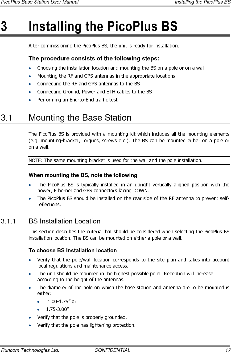 PicoPlus Base Station User Manual    Installing the PicoPlus BS Runcom Technologies Ltd.  CONFIDENTIAL  17 3  Installing the PicoPlus BS  After commissioning the PicoPlus BS, the unit is ready for installation.  The procedure consists of the following steps: • Choosing the installation location and mounting the BS on a pole or on a wall • Mounting the RF and GPS antennas in the appropriate locations • Connecting the RF and GPS antennas to the BS • Connecting Ground, Power and ETH cables to the BS • Performing an End-to-End traffic test 3.1  Mounting the Base Station The PicoPlus BS is provided with a mounting kit which includes all the mounting elements (e.g. mounting-bracket, torques, screws etc.). The BS can be mounted either on a pole or on a wall. NOTE: The same mounting bracket is used for the wall and the pole installation.  When mounting the BS, note the following • The  PicoPlus  BS  is  typically  installed  in  an  upright  vertically  aligned  position  with  the power, Ethernet and GPS connectors facing DOWN. • The PicoPlus BS should be installed on the rear side of the RF antenna to prevent self-reflections. 3.1.1  BS Installation Location This section describes the criteria that should be considered when selecting the PicoPlus BS installation location. The BS can be mounted on either a pole or a wall.  To choose BS Installation location • Verify  that  the  pole/wall  location  corresponds  to  the  site  plan  and  takes  into  account local regulations and maintenance access. • The unit should be mounted in the highest possible point. Reception will increase according to the height of the antennas. • The diameter of the pole on which the base station and antenna are to be mounted is either: •  1.00-1.75” or  • 1.75-3.00”  • Verify that the pole is properly grounded. • Verify that the pole has lightening protection. 