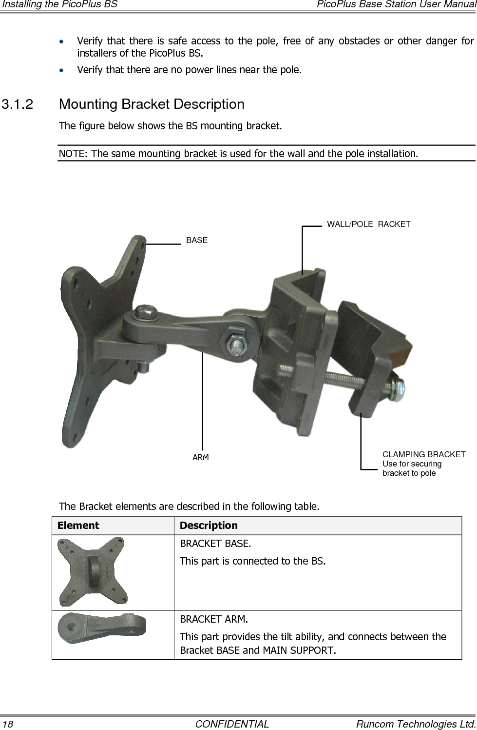 Installing the PicoPlus BS  PicoPlus Base Station User Manual 18  CONFIDENTIAL  Runcom Technologies Ltd. • Verify that  there  is  safe  access  to  the  pole,  free  of  any  obstacles  or  other  danger  for installers of the PicoPlus BS. • Verify that there are no power lines near the pole. 3.1.2  Mounting Bracket Description The figure below shows the BS mounting bracket.  NOTE: The same mounting bracket is used for the wall and the pole installation.        The Bracket elements are described in the following table. Element  Description  BRACKET BASE. This part is connected to the BS.  BRACKET ARM. This part provides the tilt ability, and connects between the Bracket BASE and MAIN SUPPORT. BASE WALL/POLE  RACKET CLAMPING BRACKET Use for securing bracket to pole ARM 