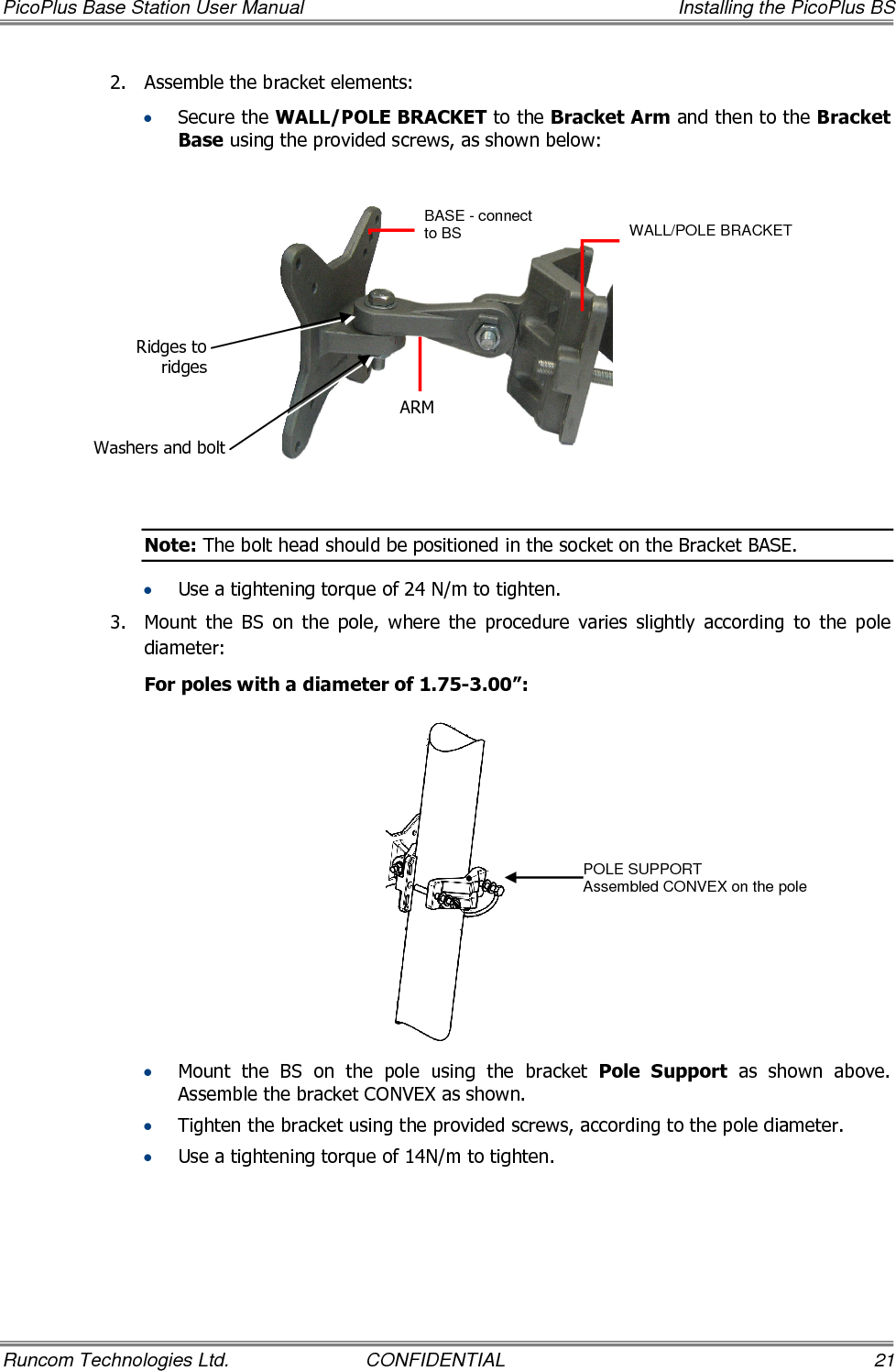 PicoPlus Base Station User Manual    Installing the PicoPlus BS Runcom Technologies Ltd.  CONFIDENTIAL  21 2.  Assemble the bracket elements:   • Secure the WALL/POLE BRACKET to the Bracket Arm and then to the Bracket Base using the provided screws, as shown below:    Note: The bolt head should be positioned in the socket on the Bracket BASE. • Use a tightening torque of 24 N/m to tighten. 3.  Mount  the  BS  on  the  pole,  where  the  procedure  varies  slightly  according  to  the  pole diameter:  For poles with a diameter of 1.75-3.00”:  • Mount  the  BS  on  the  pole  using  the  bracket  Pole  Support  as  shown  above. Assemble the bracket CONVEX as shown. • Tighten the bracket using the provided screws, according to the pole diameter. • Use a tightening torque of 14N/m to tighten. BASE - connect to BS   ARM WALL/POLE BRACKET  POLE SUPPORT Assembled CONVEX on the pole Ridges to ridges Washers and bolt 