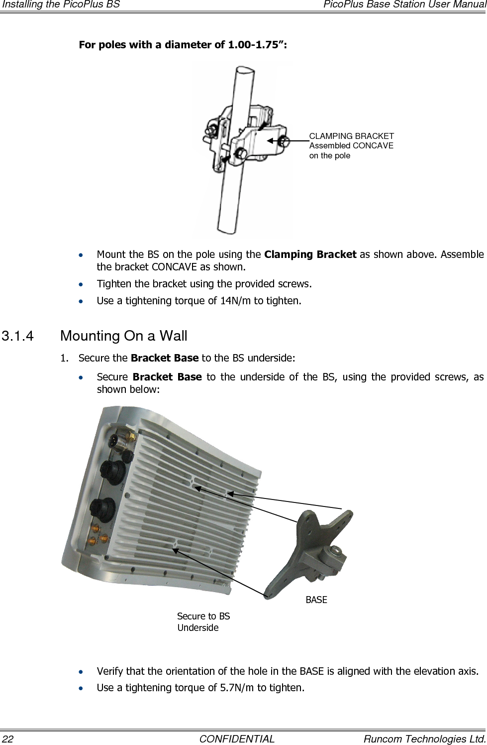 Installing the PicoPlus BS  PicoPlus Base Station User Manual 22  CONFIDENTIAL  Runcom Technologies Ltd. For poles with a diameter of 1.00-1.75”:  • Mount the BS on the pole using the Clamping Bracket as shown above. Assemble the bracket CONCAVE as shown. • Tighten the bracket using the provided screws. • Use a tightening torque of 14N/m to tighten. 3.1.4  Mounting On a Wall 1.  Secure the Bracket Base to the BS underside: • Secure  Bracket  Base  to  the  underside  of  the  BS,  using  the  provided  screws,  as shown below:               • Verify that the orientation of the hole in the BASE is aligned with the elevation axis. • Use a tightening torque of 5.7N/m to tighten. CLAMPING BRACKET Assembled CONCAVE  on the pole Secure to BS  Underside  BASE  