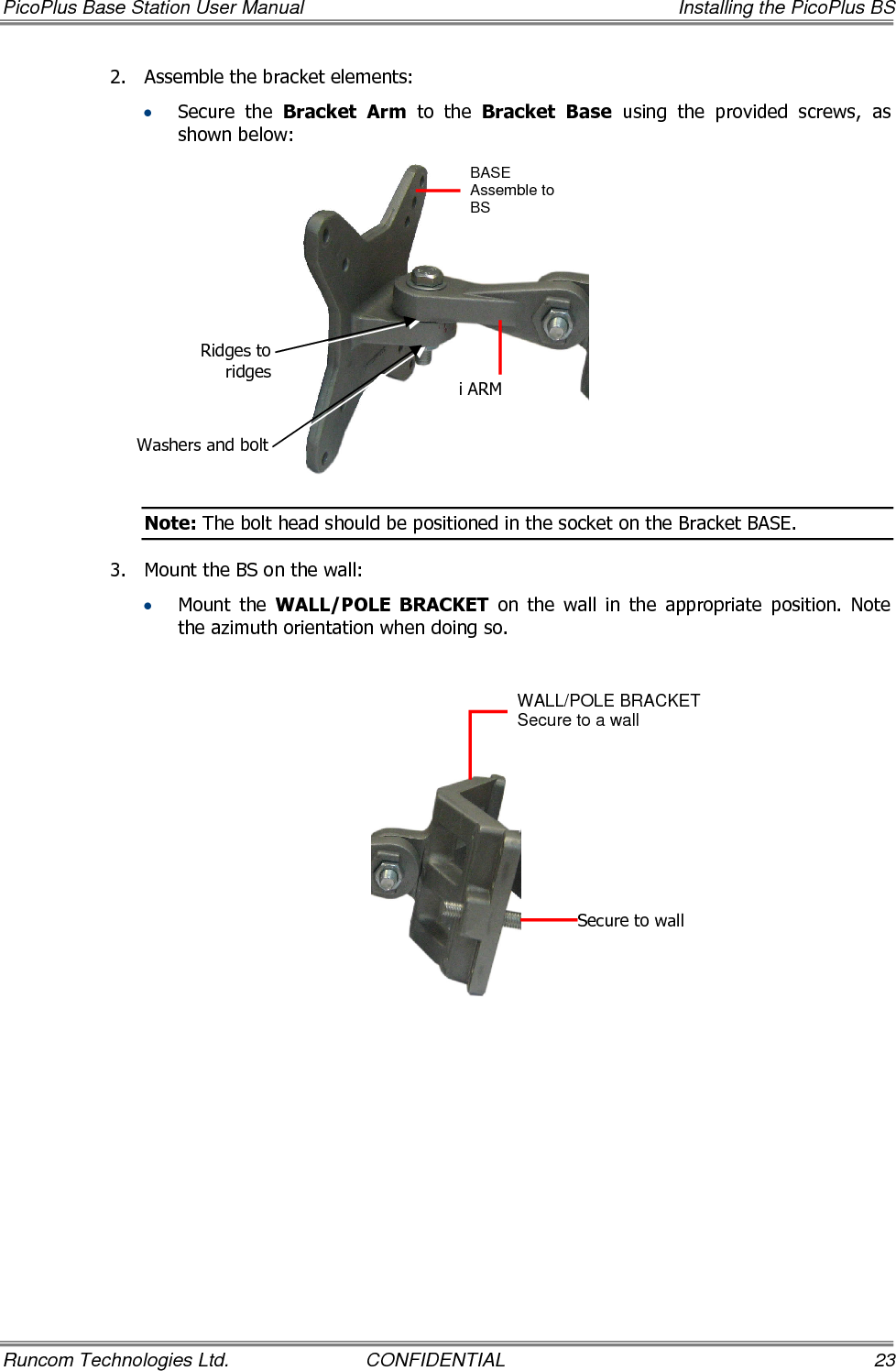 PicoPlus Base Station User Manual    Installing the PicoPlus BS Runcom Technologies Ltd.  CONFIDENTIAL  23 2.  Assemble the bracket elements:   • Secure  the  Bracket  Arm  to  the  Bracket Base  using  the  provided  screws,  as shown below:  Note: The bolt head should be positioned in the socket on the Bracket BASE. 3.  Mount the BS on the wall:  • Mount  the  WALL/POLE  BRACKET  on  the  wall  in  the  appropriate  position.  Note the azimuth orientation when doing so.    BASE Assemble to BS   i ARM WALL/POLE BRACKET  Secure to a wall Secure to wall Ridges to ridges Washers and bolt 