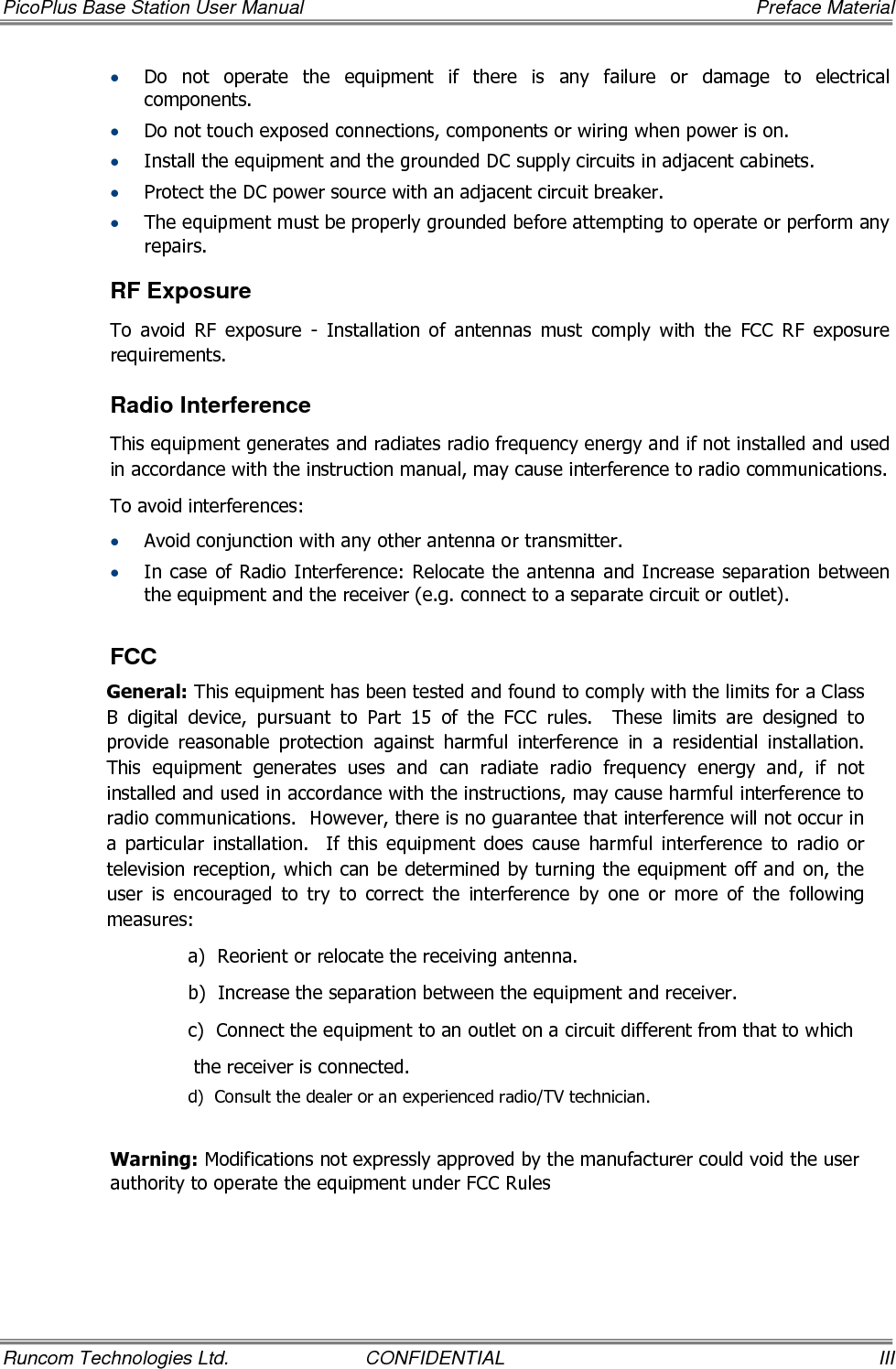 PicoPlus Base Station User Manual     Preface Material Runcom Technologies Ltd.  CONFIDENTIAL  III • Do  not  operate  the  equipment  if  there  is  any  failure  or  damage  to  electrical components. • Do not touch exposed connections, components or wiring when power is on. • Install the equipment and the grounded DC supply circuits in adjacent cabinets. • Protect the DC power source with an adjacent circuit breaker. • The equipment must be properly grounded before attempting to operate or perform any repairs.  RF Exposure To  avoid  RF  exposure  -  Installation  of  antennas  must  comply  with  the  FCC  RF  exposure requirements. Radio Interference This equipment generates and radiates radio frequency energy and if not installed and used in accordance with the instruction manual, may cause interference to radio communications. To avoid interferences: • Avoid conjunction with any other antenna or transmitter. • In case of Radio Interference: Relocate the antenna and Increase separation between the equipment and the receiver (e.g. connect to a separate circuit or outlet).   FCC General: This equipment has been tested and found to comply with the limits for a Class B  digital  device,  pursuant  to  Part  15  of  the  FCC  rules.    These  limits  are  designed  to provide  reasonable  protection  against  harmful  interference  in  a  residential  installation.  This  equipment  generates  uses  and  can  radiate  radio  frequency  energy  and,  if  not installed and used in accordance with the instructions, may cause harmful interference to radio communications.  However, there is no guarantee that interference will not occur in a  particular  installation.    If  this  equipment  does  cause  harmful  interference  to  radio  or television reception, which can be determined by turning the equipment off and on, the user  is  encouraged  to  try  to  correct  the  interference  by  one  or  more  of  the  following measures: a)  Reorient or relocate the receiving antenna. b)  Increase the separation between the equipment and receiver. c)  Connect the equipment to an outlet on a circuit different from that to which  the receiver is connected. d)  Consult the dealer or an experienced radio/TV technician.   Warning: Modifications not expressly approved by the manufacturer could void the user authority to operate the equipment under FCC Rules   