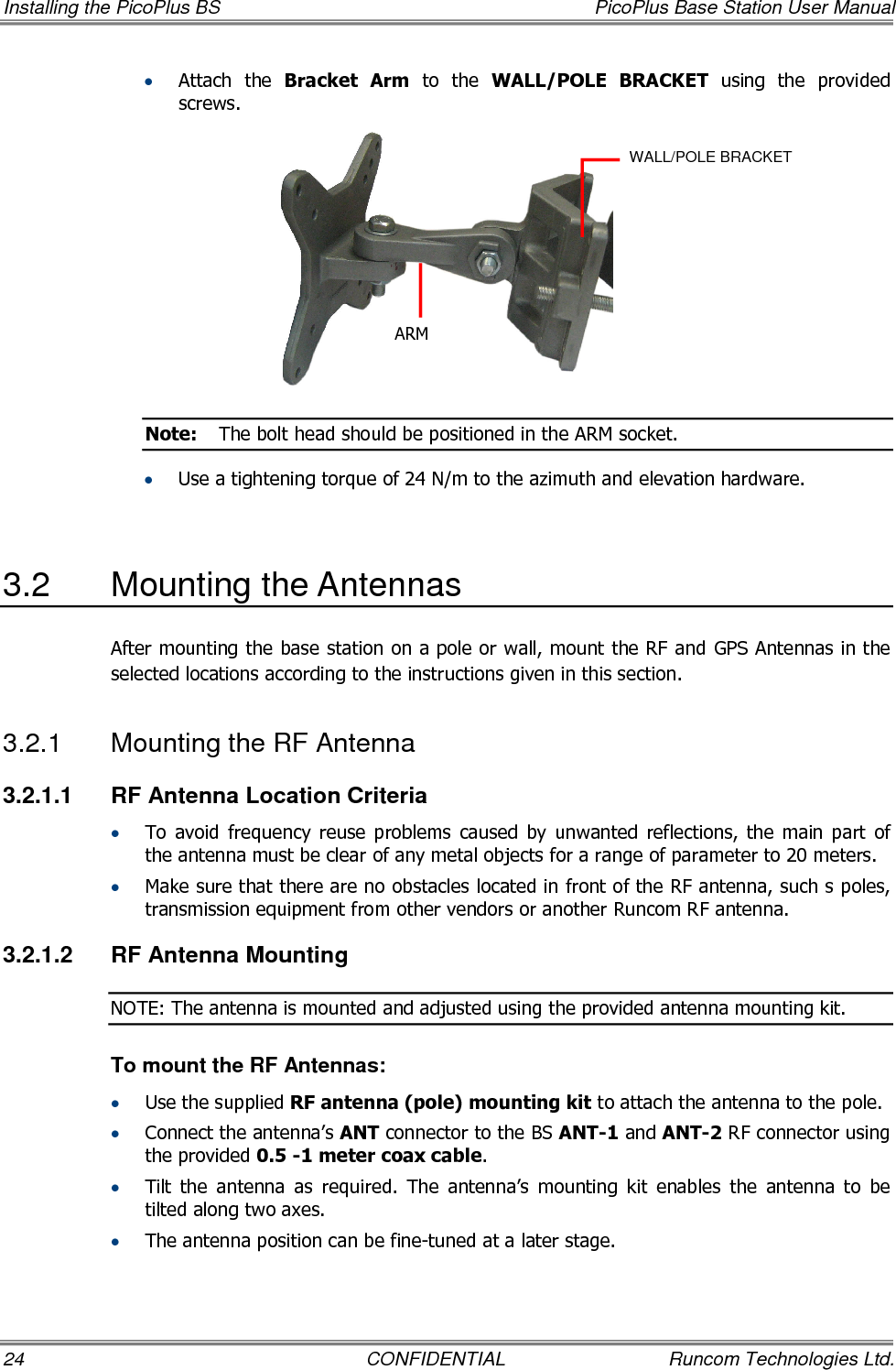 Installing the PicoPlus BS  PicoPlus Base Station User Manual 24  CONFIDENTIAL  Runcom Technologies Ltd. • Attach  the  Bracket  Arm  to  the  WALL/POLE  BRACKET  using  the  provided screws.  Note:  The bolt head should be positioned in the ARM socket. • Use a tightening torque of 24 N/m to the azimuth and elevation hardware.  3.2  Mounting the Antennas  After mounting the base station on a pole or wall, mount the RF and GPS Antennas in the selected locations according to the instructions given in this section. 3.2.1  Mounting the RF Antenna 3.2.1.1  RF Antenna Location Criteria • To  avoid  frequency  reuse  problems  caused  by  unwanted  reflections,  the  main  part  of the antenna must be clear of any metal objects for a range of parameter to 20 meters. • Make sure that there are no obstacles located in front of the RF antenna, such s poles, transmission equipment from other vendors or another Runcom RF antenna. 3.2.1.2  RF Antenna Mounting NOTE: The antenna is mounted and adjusted using the provided antenna mounting kit. To mount the RF Antennas: • Use the supplied RF antenna (pole) mounting kit to attach the antenna to the pole.  • Connect the antenna’s ANT connector to the BS ANT-1 and ANT-2 RF connector using the provided 0.5 -1 meter coax cable. • Tilt  the  antenna  as  required.  The  antenna’s  mounting  kit  enables  the  antenna  to  be tilted along two axes.  • The antenna position can be fine-tuned at a later stage.  ARM WALL/POLE BRACKET 