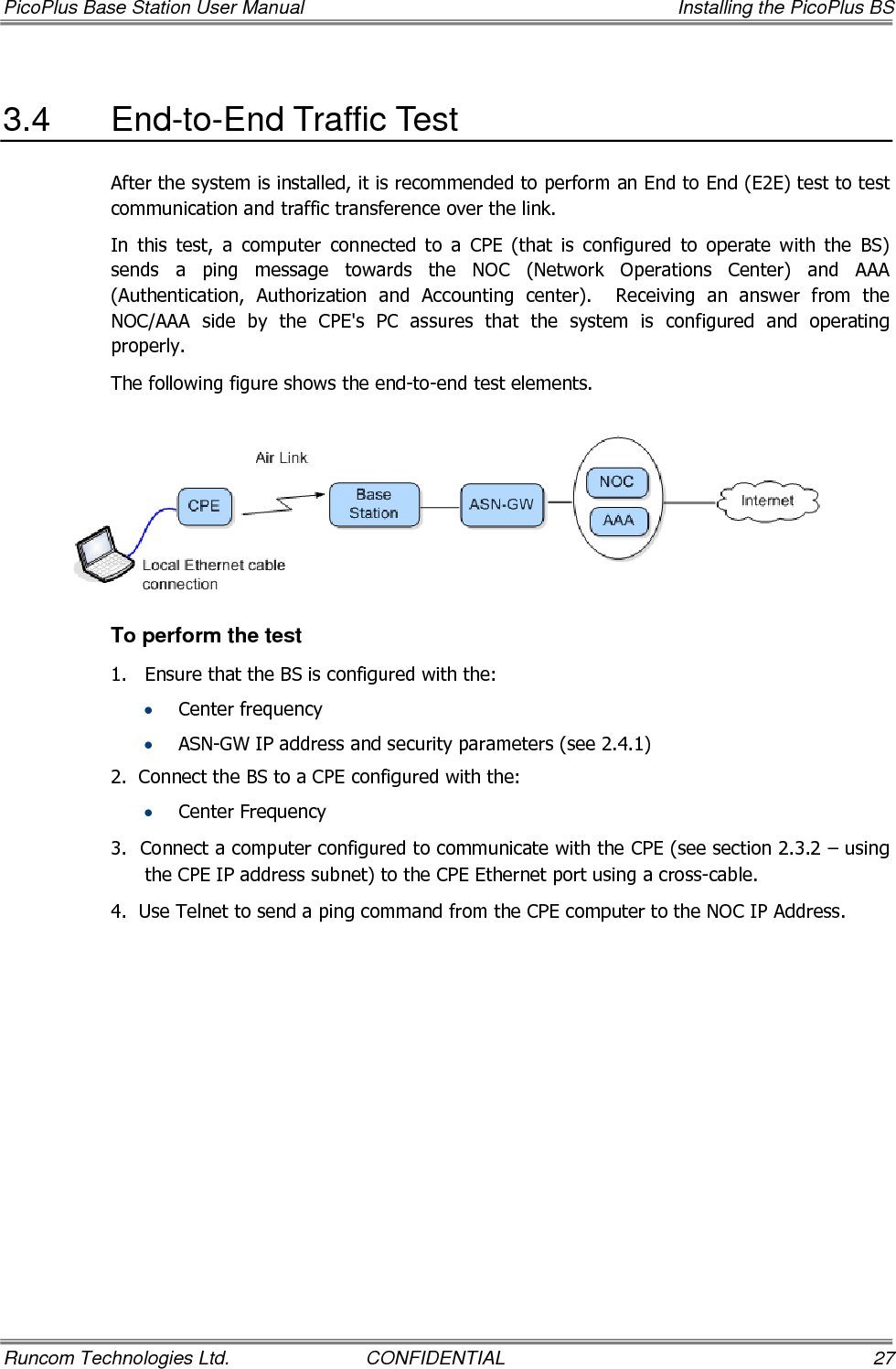 PicoPlus Base Station User Manual    Installing the PicoPlus BS Runcom Technologies Ltd.  CONFIDENTIAL  27 3.4  End-to-End Traffic Test After the system is installed, it is recommended to perform an End to End (E2E) test to test communication and traffic transference over the link.  In  this  test,  a  computer  connected  to  a  CPE  (that  is  configured  to  operate  with  the  BS) sends  a  ping  message  towards  the  NOC  (Network  Operations  Center)  and  AAA (Authentication,  Authorization  and  Accounting  center).    Receiving  an  answer  from  the NOC/AAA  side  by  the  CPE&apos;s  PC  assures  that  the  system  is  configured  and  operating properly. The following figure shows the end-to-end test elements.   To perform the test 1.  Ensure that the BS is configured with the: • Center frequency • ASN-GW IP address and security parameters (see  2.4.1) 2.  Connect the BS to a CPE configured with the: • Center Frequency 3.  Connect a computer configured to communicate with the CPE (see section  2.3.2 – using the CPE IP address subnet) to the CPE Ethernet port using a cross-cable. 4.  Use Telnet to send a ping command from the CPE computer to the NOC IP Address. 