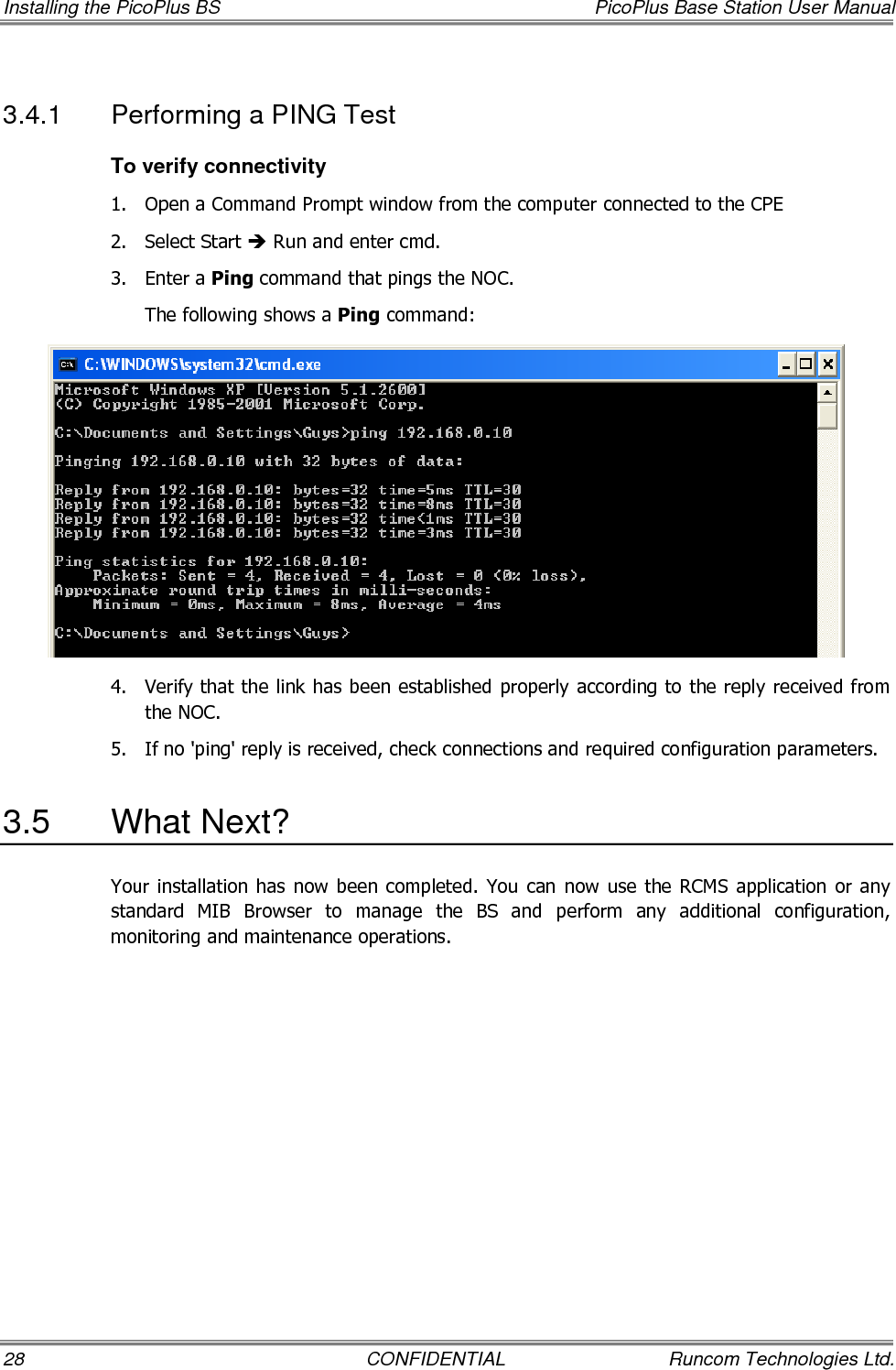 Installing the PicoPlus BS  PicoPlus Base Station User Manual 28  CONFIDENTIAL  Runcom Technologies Ltd. 3.4.1  Performing a PING Test To verify connectivity 1.  Open a Command Prompt window from the computer connected to the CPE 2.  Select Start  Run and enter cmd. 3.  Enter a Ping command that pings the NOC. The following shows a Ping command:  4.  Verify that the link has been established properly according to the reply received from the NOC.  5.  If no &apos;ping&apos; reply is received, check connections and required configuration parameters.  3.5  What Next? Your installation  has now  been  completed. You  can now  use the  RCMS  application or any standard  MIB  Browser  to  manage  the  BS  and  perform  any  additional  configuration, monitoring and maintenance operations. 