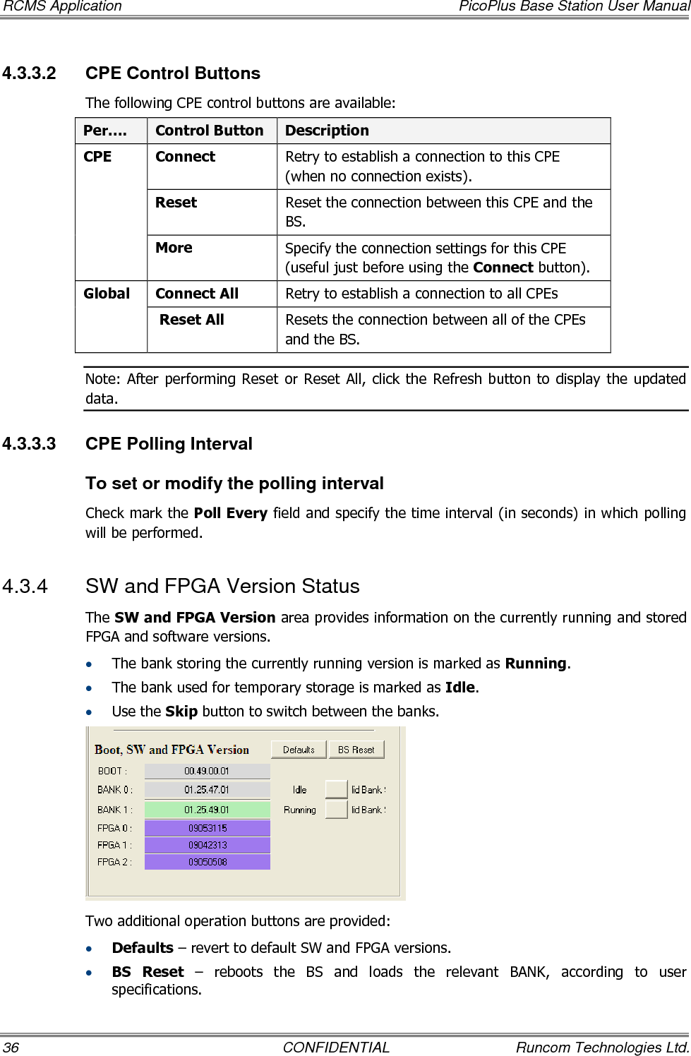 RCMS Application  PicoPlus Base Station User Manual 36  CONFIDENTIAL  Runcom Technologies Ltd. 4.3.3.2  CPE Control Buttons The following CPE control buttons are available: Per….  Control Button  Description Connect   Retry to establish a connection to this CPE (when no connection exists). Reset Reset the connection between this CPE and the BS. CPE More Specify the connection settings for this CPE (useful just before using the Connect button). Connect All  Retry to establish a connection to all CPEs Global  Reset All  Resets the connection between all of the CPEs and the BS. Note: After  performing Reset  or Reset All,  click  the Refresh  button to  display the updated data. 4.3.3.3  CPE Polling Interval To set or modify the polling interval Check mark the Poll Every field and specify the time interval (in seconds) in which polling will be performed. 4.3.4  SW and FPGA Version Status The SW and FPGA Version area provides information on the currently running and stored FPGA and software versions.  • The bank storing the currently running version is marked as Running. • The bank used for temporary storage is marked as Idle.  • Use the Skip button to switch between the banks.  Two additional operation buttons are provided: • Defaults – revert to default SW and FPGA versions. • BS  Reset  –  reboots  the  BS  and  loads  the  relevant  BANK,  according  to  user specifications. 