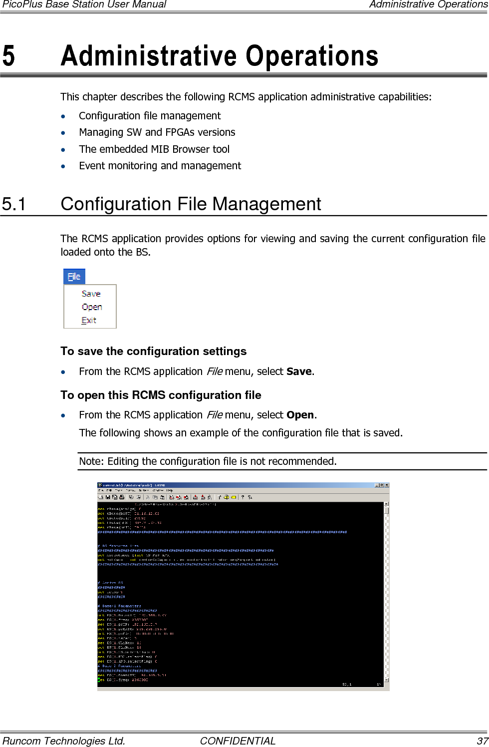 PicoPlus Base Station User Manual    Administrative Operations Runcom Technologies Ltd.  CONFIDENTIAL  37 5  Administrative Operations This chapter describes the following RCMS application administrative capabilities: • Configuration file management • Managing SW and FPGAs versions • The embedded MIB Browser tool • Event monitoring and management  5.1  Configuration File Management  The RCMS application provides options for viewing and saving the current configuration file loaded onto the BS.   To save the configuration settings • From the RCMS application File menu, select Save. To open this RCMS configuration file • From the RCMS application File menu, select Open. The following shows an example of the configuration file that is saved.  Note: Editing the configuration file is not recommended.  