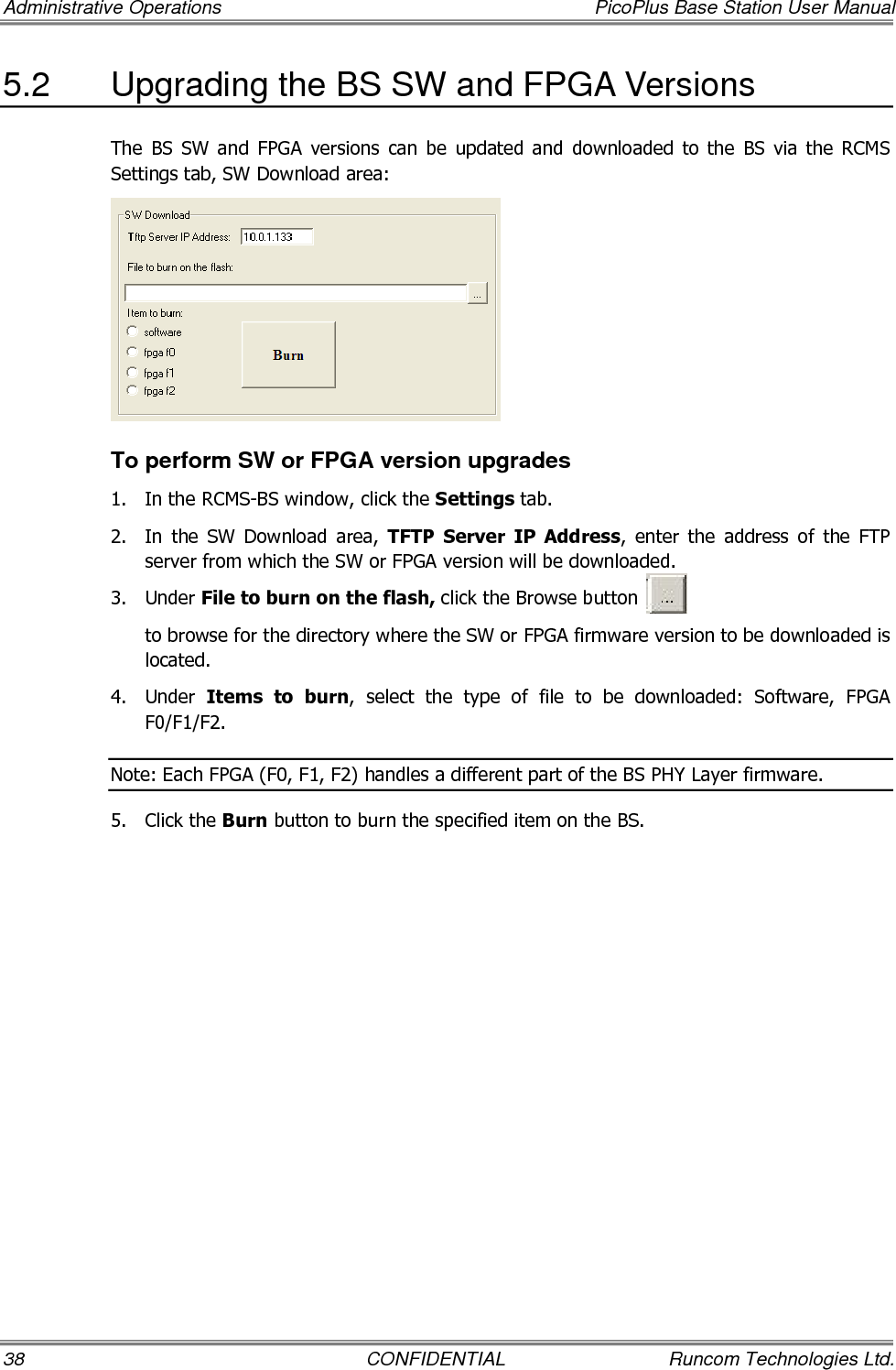 Administrative Operations  PicoPlus Base Station User Manual 38  CONFIDENTIAL  Runcom Technologies Ltd. 5.2  Upgrading the BS SW and FPGA Versions The  BS  SW  and  FPGA  versions  can  be  updated  and  downloaded  to  the  BS  via  the  RCMS Settings tab, SW Download area:  To perform SW or FPGA version upgrades 1.  In the RCMS-BS window, click the Settings tab. 2.  In  the  SW  Download  area,  TFTP  Server  IP  Address,  enter  the  address  of  the  FTP server from which the SW or FPGA version will be downloaded. 3.  Under File to burn on the flash, click the Browse button            to browse for the directory where the SW or FPGA firmware version to be downloaded is located. 4.  Under  Items  to  burn,  select  the  type  of  file  to  be  downloaded:  Software,  FPGA F0/F1/F2. Note: Each FPGA (F0, F1, F2) handles a different part of the BS PHY Layer firmware. 5.  Click the Burn button to burn the specified item on the BS.  