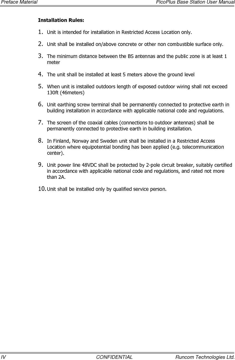 PicoPlus Base Station User Manual     Table of Contents Runcom Technologies Ltd.  CONFIDENTIAL  V Table of Contents 1 Introducing the PicoPlus BS ............................................................................................ 1 1.1 PicoPlus Interfaces and Accessories ..............................................................................................2 1.1.1 GPS, Power and Communication Interfaces ..........................................................................2 1.1.2 BS RF Antenna Interfaces ...................................................................................................3 1.2 Supported Antennas.....................................................................................................................3 1.2.1 RF Antennas ......................................................................................................................3 1.2.2 GPS Antenna ......................................................................................................................4 1.3 Optional Accessories ....................................................................................................................4 1.4 Installation Procedure – Workflow.................................................................................................4 2 Commissioning Procedure ............................................................................................... 5 2.1 Connecting the Power to the BS....................................................................................................7 2.2 Installing and Running RCMS-BS Management Application..............................................................7 2.2.1 Installing the AcriveTCL Interpreter .....................................................................................8 2.2.2 Install and Run the RCMS BS Application .............................................................................8 2.2.3 Importing the MIB File ........................................................................................................9 2.3 Opening a Session to the BS.......................................................................................................10 2.3.1 Physical Connection between BS and Computer..................................................................10 2.3.2 Configuring the Computer&apos;s IP Address and Disabling Firewall.............................................10 2.3.3 Enabling the BS to Communicate with the Computer ..........................................................14 2.3.4 What Next? ......................................................................................................................14 2.4 Setting Basic Parameters for Remote Management and for Traffic Transfer ...................................15 2.4.1 Setting BS Minimum Parameters........................................................................................15 2.4.1.1 Setting BS Minimum Parameters via RCMS.............................................................15 2.4.1.2 Setting BS Minimum Parameters via a Standard MIB Browser..................................16 3 Installing the PicoPlus BS .............................................................................................. 17 3.1 Mounting the Base Station..........................................................................................................17 3.1.1 BS Installation Location.....................................................................................................17 3.1.2 Mounting Bracket Description............................................................................................18 3.1.3 Mounting On a Pole ..........................................................................................................20 3.1.4 Mounting On a Wall ..........................................................................................................22 3.2 Mounting the Antennas ..............................................................................................................24 3.2.1 Mounting the RF Antenna .................................................................................................24 3.2.1.1 RF Antenna Location Criteria .................................................................................24 