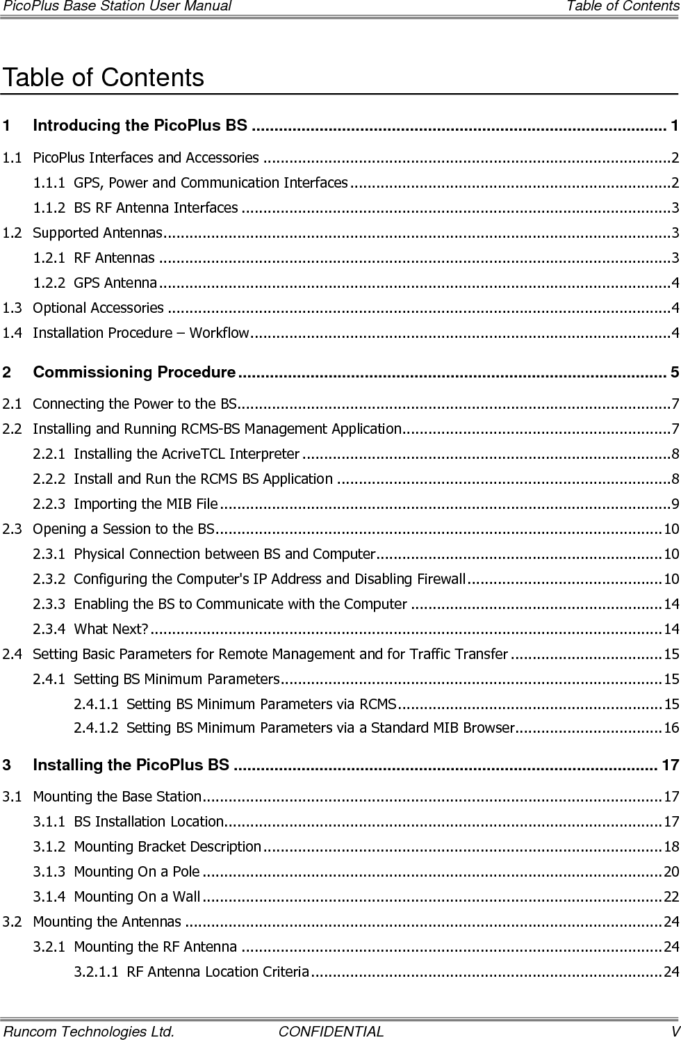 Table of Contents    PicoPlus Base Station User Manual VI  CONFIDENTIAL  Runcom Technologies Ltd. 3.2.1.2 RF Antenna Mounting ...........................................................................................24 3.2.2 Mounting the GPS Antenna ...............................................................................................25 3.3 Connecting the Base Station Cables ............................................................................................25 3.4 End-to-End Traffic Test ..............................................................................................................27 3.4.1 Performing a PING Test ....................................................................................................28 3.5 What Next? ...............................................................................................................................28 4 RCMS Application............................................................................................................29 4.1 Navigating the RCMS Application.................................................................................................29 4.1.1 RCMS Menu Options .........................................................................................................30 4.2 Settings Tab ..............................................................................................................................31 4.2.1 BS Settings ......................................................................................................................31 4.2.2 ARP Table Entries Setup....................................................................................................32 4.3 System Status Tab (Monitoring) ..................................................................................................33 4.3.1 Base Station Status...........................................................................................................34 4.3.2 Sector Features Status ......................................................................................................34 4.3.3 UT Info Status..................................................................................................................35 4.3.3.1 CPE Information Fields..........................................................................................35 4.3.3.2 CPE Control Buttons .............................................................................................36 4.3.3.3 CPE Polling Interval ..............................................................................................36 4.3.4 SW and FPGA Version Status.............................................................................................36 5 Administrative Operations ..............................................................................................37 5.1 Configuration File Management...................................................................................................37 5.2 Upgrading the BS SW and FPGA Versions ....................................................................................38 5.3 Using the RCMS MIB Browser (RCMS Viewer Tab)........................................................................40 5.4 Additional Configuration Options .................................................................................................41 5.4.1 Builder .............................................................................................................................41 5.4.2 Help ................................................................................................................................41 6 Appendix A: Technical Specifications............................................................................42 6.1 PicoPlus BS Specifications...........................................................................................................42 6.2 Dual-Slant RF Antennas Specifications.........................................................................................44 6.2.1 Dual-Slant Antenna (2.3-2.7 GHz; 17 dBi) ..........................................................................44 6.2.2 Dual-Slant BTS Antenna (3.3-3.8 GHz; 17 dBi) ...................................................................45 