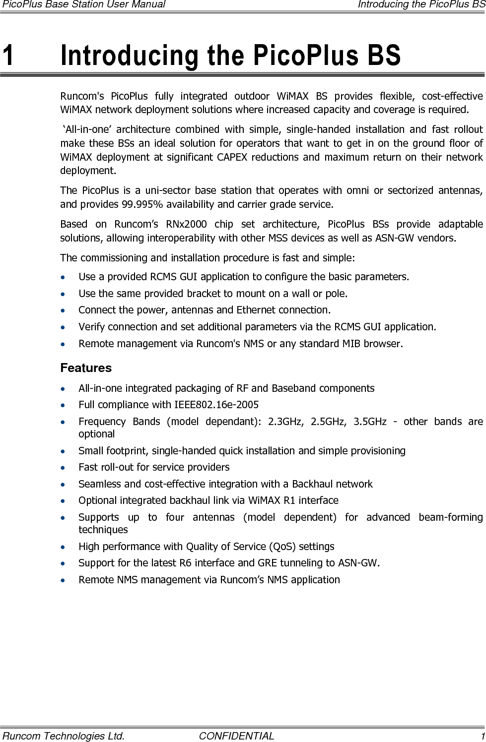 PicoPlus Base Station User Manual    Introducing the PicoPlus BS Runcom Technologies Ltd.  CONFIDENTIAL  1 1  Introducing the PicoPlus BS Runcom&apos;s  PicoPlus  fully  integrated  outdoor  WiMAX  BS  provides  flexible,  cost-effective WiMAX network deployment solutions where increased capacity and coverage is required.   ‘All-in-one’  architecture  combined  with  simple,  single-handed  installation  and  fast  rollout make these BSs an ideal  solution for operators that  want to get in on the ground floor of WiMAX deployment  at  significant CAPEX reductions  and maximum  return on their network deployment. The  PicoPlus  is  a  uni-sector  base  station  that  operates  with  omni  or  sectorized  antennas, and provides 99.995% availability and carrier grade service. Based  on  Runcom’s  RNx2000  chip  set  architecture,  PicoPlus  BSs  provide  adaptable solutions, allowing interoperability with other MSS devices as well as ASN-GW vendors. The commissioning and installation procedure is fast and simple: • Use a provided RCMS GUI application to configure the basic parameters. • Use the same provided bracket to mount on a wall or pole. • Connect the power, antennas and Ethernet connection. • Verify connection and set additional parameters via the RCMS GUI application. • Remote management via Runcom&apos;s NMS or any standard MIB browser. Features • All-in-one integrated packaging of RF and Baseband components  • Full compliance with IEEE802.16e-2005 • Frequency  Bands  (model  dependant):  2.3GHz,  2.5GHz,  3.5GHz  -  other  bands  are optional • Small footprint, single-handed quick installation and simple provisioning • Fast roll-out for service providers • Seamless and cost-effective integration with a Backhaul network • Optional integrated backhaul link via WiMAX R1 interface • Supports  up  to  four  antennas  (model  dependent)  for  advanced  beam-forming techniques • High performance with Quality of Service (QoS) settings • Support for the latest R6 interface and GRE tunneling to ASN-GW. • Remote NMS management via Runcom’s NMS application 