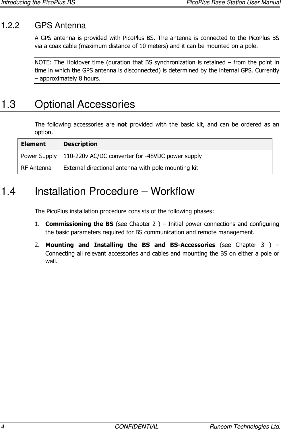 Introducing the PicoPlus BS  PicoPlus Base Station User Manual 4  CONFIDENTIAL  Runcom Technologies Ltd. 1.2.2  GPS Antenna A GPS antenna is provided with PicoPlus BS. The antenna is connected to the PicoPlus BS via a coax cable (maximum distance of 10 meters) and it can be mounted on a pole.  NOTE: The Holdover time (duration that BS synchronization is retained – from the point in time in which the GPS antenna is disconnected) is determined by the internal GPS. Currently – approximately 8 hours. 1.3  Optional Accessories The  following  accessories  are  not  provided  with  the  basic  kit,  and  can  be  ordered  as  an option. Element  Description Power Supply  110-220v AC/DC converter for -48VDC power supply RF Antenna  External directional antenna with pole mounting kit 1.4  Installation Procedure – Workflow The PicoPlus installation procedure consists of the following phases: 1.  Commissioning the BS (see Chapter  2 ) – Initial power connections and configuring the basic parameters required for BS communication and remote management. 2.  Mounting  and  Installing  the  BS  and  BS-Accessories  (see  Chapter   3  )  – Connecting all relevant accessories and cables and mounting the BS on either a pole or wall.  