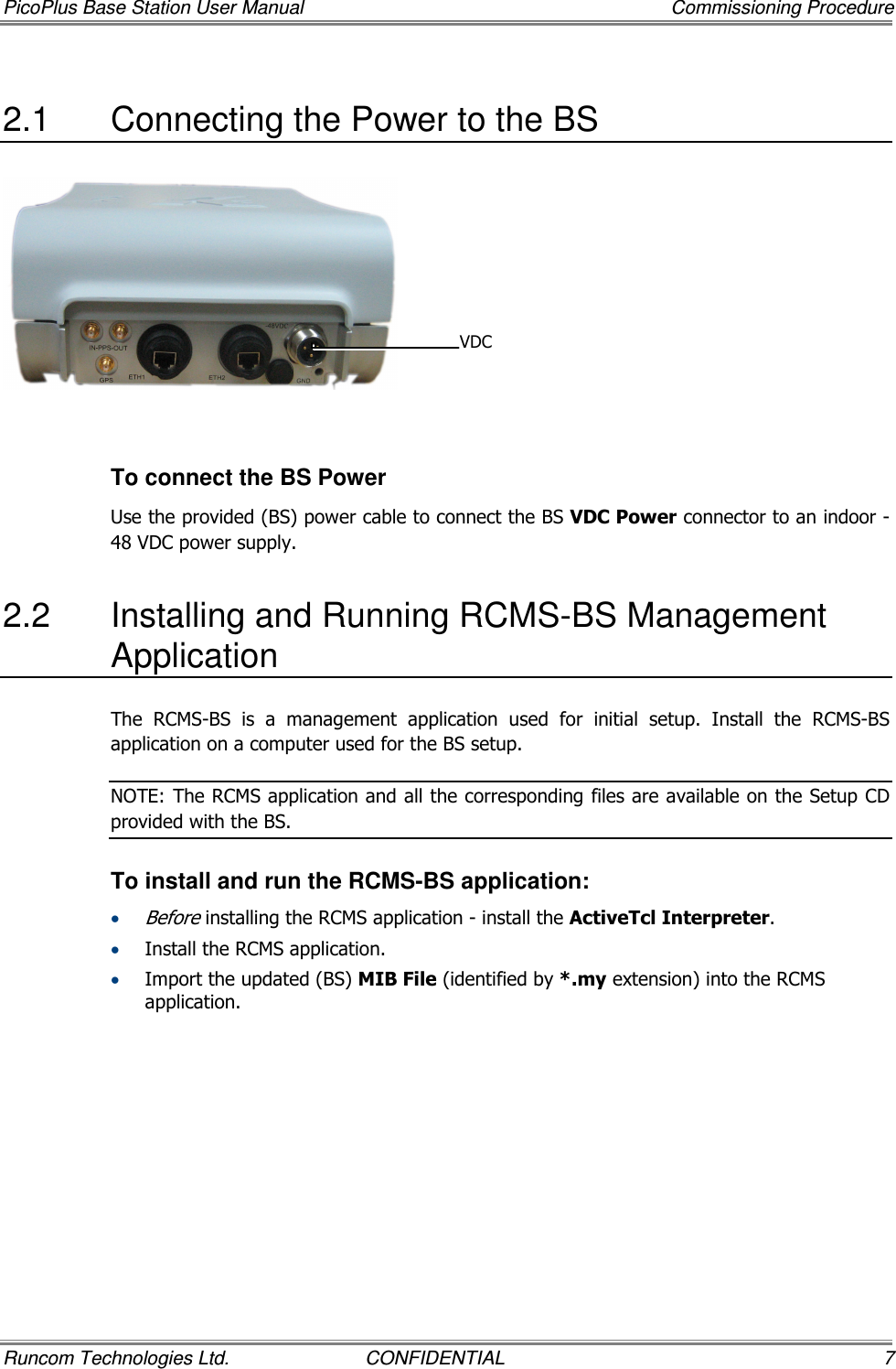 PicoPlus Base Station User Manual    Commissioning Procedure Runcom Technologies Ltd.  CONFIDENTIAL  7 2.1  Connecting the Power to the BS    To connect the BS Power Use the provided (BS) power cable to connect the BS VDC Power connector to an indoor -48 VDC power supply. 2.2  Installing and Running RCMS-BS Management Application The  RCMS-BS  is  a  management  application  used  for  initial  setup.  Install  the  RCMS-BS application on a computer used for the BS setup.  NOTE: The RCMS application and all the corresponding files are available on the Setup CD provided with the BS. To install and run the RCMS-BS application: • Before installing the RCMS application - install the ActiveTcl Interpreter. • Install the RCMS application. • Import the updated (BS) MIB File (identified by *.my extension) into the RCMS application. VDC 