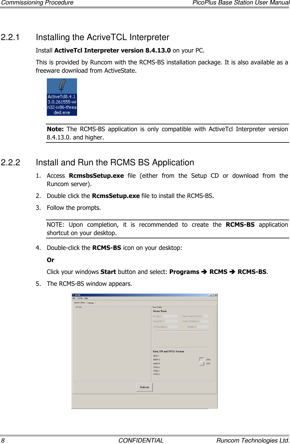 Commissioning Procedure  PicoPlus Base Station User Manual 8  CONFIDENTIAL  Runcom Technologies Ltd. 2.2.1  Installing the AcriveTCL Interpreter Install ActiveTcl Interpreter version 8.4.13.0 on your PC.  This is provided by Runcom with the RCMS-BS installation package. It is also available as a freeware download from ActiveState.  Note:  The  RCMS-BS  application  is  only  compatible  with  ActiveTcl  Interpreter  version 8.4.13.0. and higher. 2.2.2  Install and Run the RCMS BS Application 1.  Access  RcmsbsSetup.exe  file  (either  from  the  Setup  CD  or  download  from  the Runcom server). 2.  Double click the RcmsSetup.exe file to install the RCMS-BS.  3.  Follow the prompts.  NOTE:  Upon  completion,  it  is  recommended  to  create  the  RCMS-BS  application shortcut on your desktop. 4.  Double-click the RCMS-BS icon on your desktop: Or Click your windows Start button and select: Programs  RCMS  RCMS-BS.  5.  The RCMS-BS window appears.  