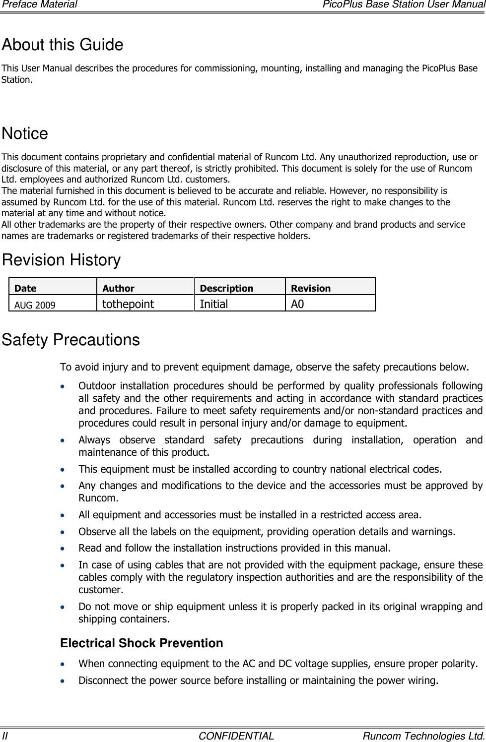 Preface Material    PicoPlus Base Station User Manual II  CONFIDENTIAL  Runcom Technologies Ltd. About this Guide This User Manual describes the procedures for commissioning, mounting, installing and managing the PicoPlus Base Station.  Notice This document contains proprietary and confidential material of Runcom Ltd. Any unauthorized reproduction, use or disclosure of this material, or any part thereof, is strictly prohibited. This document is solely for the use of Runcom Ltd. employees and authorized Runcom Ltd. customers. The material furnished in this document is believed to be accurate and reliable. However, no responsibility is assumed by Runcom Ltd. for the use of this material. Runcom Ltd. reserves the right to make changes to the material at any time and without notice. All other trademarks are the property of their respective owners. Other company and brand products and service names are trademarks or registered trademarks of their respective holders. Revision History Date Author Description Revision AUG 2009 tothepoint  Initial  A0 Safety Precautions To avoid injury and to prevent equipment damage, observe the safety precautions below. • Outdoor installation procedures should be performed  by quality professionals  following all safety and the other requirements and acting in accordance with standard practices and procedures. Failure to meet safety requirements and/or non-standard practices and procedures could result in personal injury and/or damage to equipment. • Always  observe  standard  safety  precautions  during  installation,  operation  and maintenance of this product.  • This equipment must be installed according to country national electrical codes. • Any changes and modifications to the device and the accessories must be approved by Runcom. • All equipment and accessories must be installed in a restricted access area. • Observe all the labels on the equipment, providing operation details and warnings.  • Read and follow the installation instructions provided in this manual.  • In case of using cables that are not provided with the equipment package, ensure these cables comply with the regulatory inspection authorities and are the responsibility of the customer.  • Do not move or ship equipment unless it is properly packed in its original wrapping and shipping containers.  Electrical Shock Prevention  • When connecting equipment to the AC and DC voltage supplies, ensure proper polarity.  • Disconnect the power source before installing or maintaining the power wiring.  