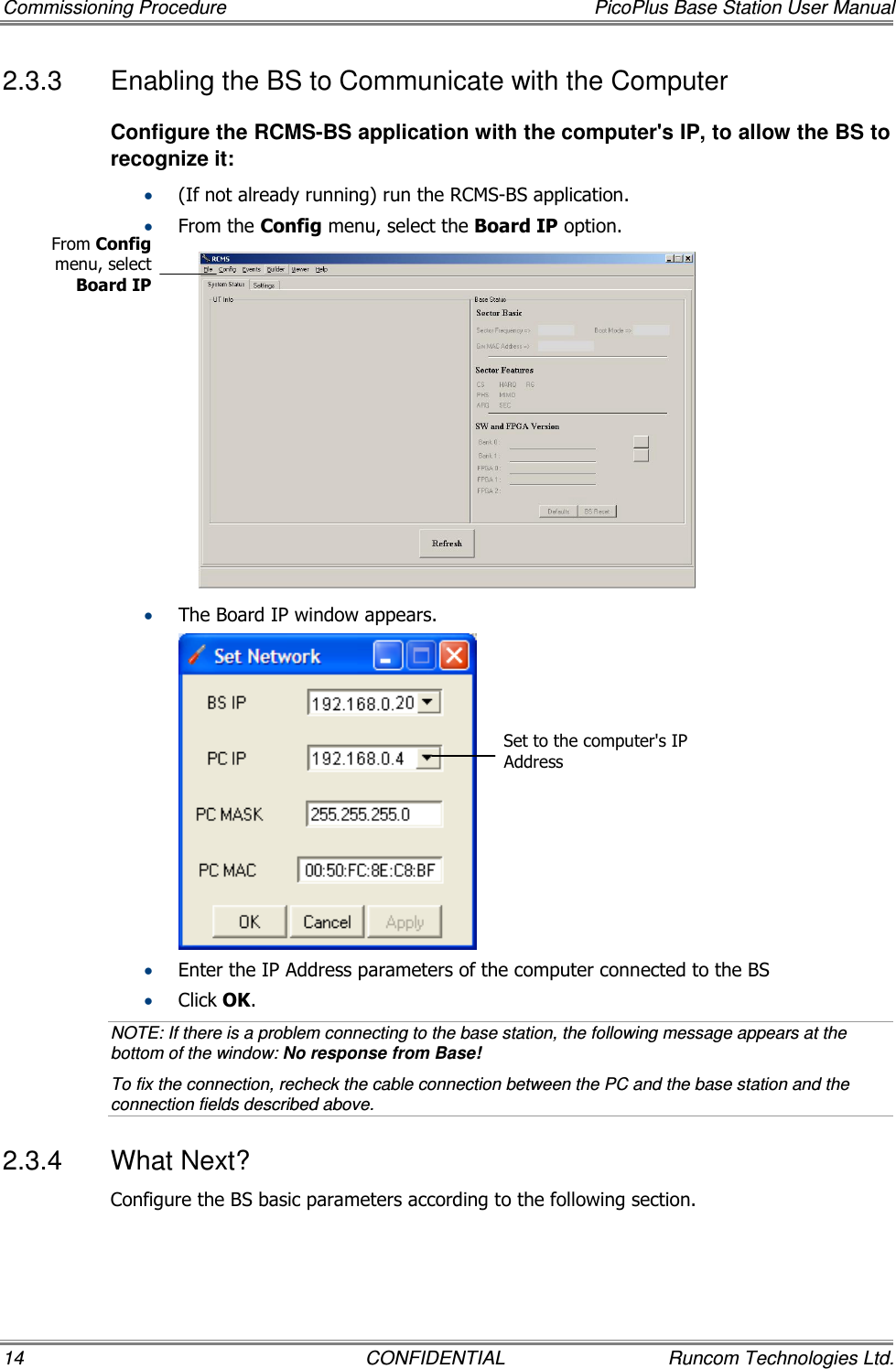 Commissioning Procedure  PicoPlus Base Station User Manual 14  CONFIDENTIAL  Runcom Technologies Ltd. 2.3.3  Enabling the BS to Communicate with the Computer  Configure the RCMS-BS application with the computer&apos;s IP, to allow the BS to recognize it:  • (If not already running) run the RCMS-BS application. • From the Config menu, select the Board IP option.   • The Board IP window appears.  • Enter the IP Address parameters of the computer connected to the BS • Click OK.  NOTE: If there is a problem connecting to the base station, the following message appears at the bottom of the window: No response from Base! To fix the connection, recheck the cable connection between the PC and the base station and the connection fields described above. 2.3.4  What Next? Configure the BS basic parameters according to the following section. From Config menu, select Board IP Set to the computer&apos;s IP Address 