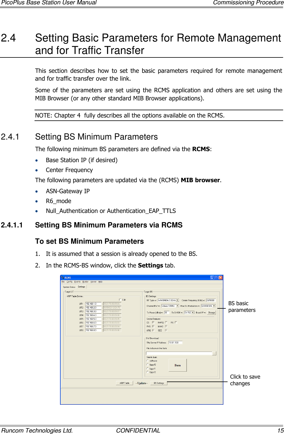 PicoPlus Base Station User Manual    Commissioning Procedure Runcom Technologies Ltd.  CONFIDENTIAL  15 2.4  Setting Basic Parameters for Remote Management and for Traffic Transfer   This  section  describes  how  to  set  the  basic  parameters  required  for  remote  management and for traffic transfer over the link. Some  of the  parameters  are set  using  the RCMS application  and  others  are  set  using the MIB Browser (or any other standard MIB Browser applications). NOTE: Chapter  4  fully describes all the options available on the RCMS. 2.4.1  Setting BS Minimum Parameters The following minimum BS parameters are defined via the RCMS: • Base Station IP (if desired) • Center Frequency The following parameters are updated via the (RCMS) MIB browser. • ASN-Gateway IP • R6_mode • Null_Authentication or Authentication_EAP_TTLS 2.4.1.1  Setting BS Minimum Parameters via RCMS To set BS Minimum Parameters 1.  It is assumed that a session is already opened to the BS.  2.  In the RCMS-BS window, click the Settings tab.  BS basic parameters Click to save changes 