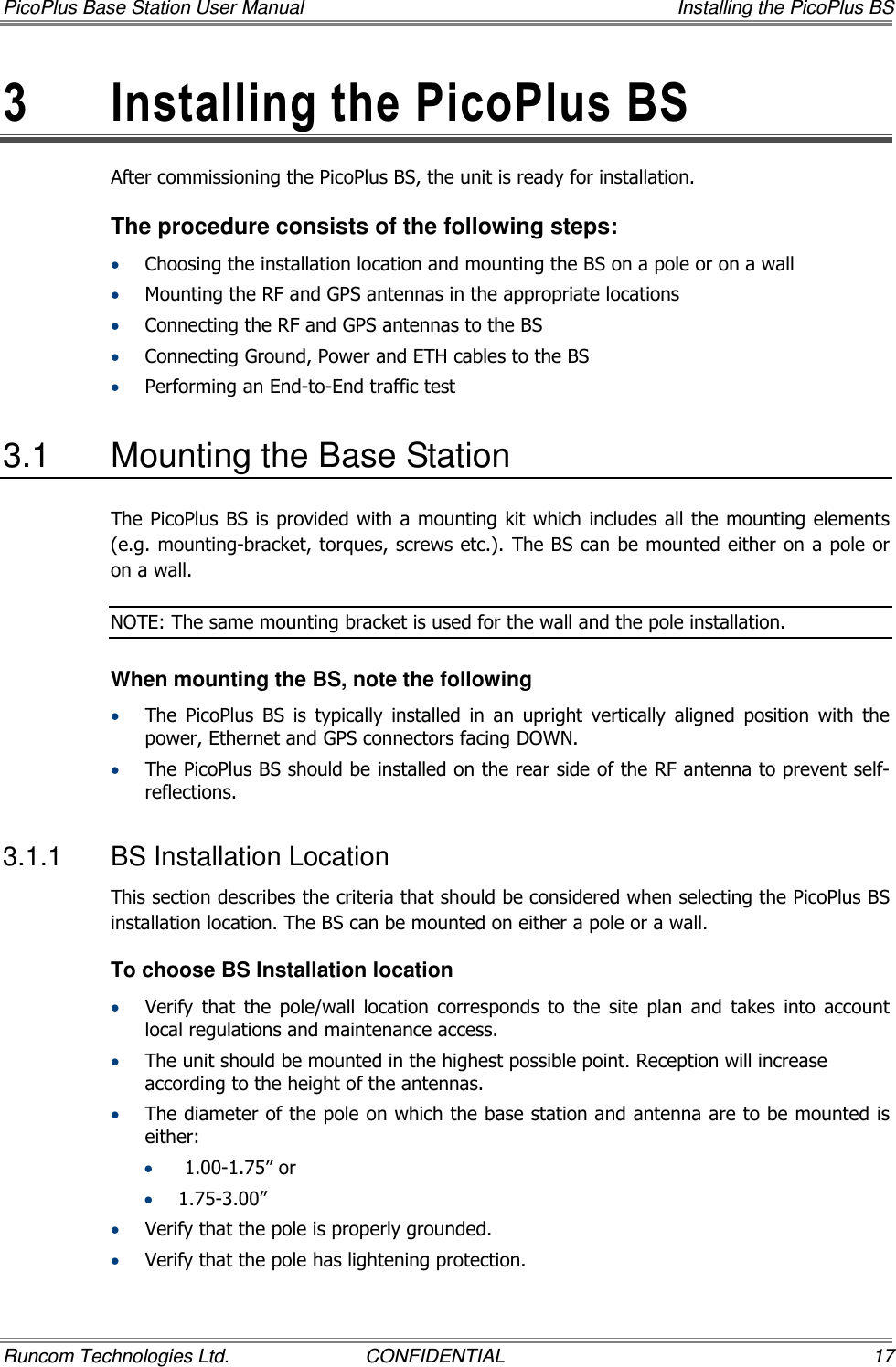 PicoPlus Base Station User Manual    Installing the PicoPlus BS Runcom Technologies Ltd.  CONFIDENTIAL  17 3  Installing the PicoPlus BS  After commissioning the PicoPlus BS, the unit is ready for installation.  The procedure consists of the following steps: • Choosing the installation location and mounting the BS on a pole or on a wall • Mounting the RF and GPS antennas in the appropriate locations • Connecting the RF and GPS antennas to the BS • Connecting Ground, Power and ETH cables to the BS • Performing an End-to-End traffic test 3.1  Mounting the Base Station The PicoPlus BS is provided with a mounting kit which includes all the mounting elements (e.g. mounting-bracket, torques, screws etc.). The BS can be mounted either on a pole or on a wall. NOTE: The same mounting bracket is used for the wall and the pole installation.  When mounting the BS, note the following • The  PicoPlus  BS  is  typically  installed  in  an  upright  vertically  aligned  position  with  the power, Ethernet and GPS connectors facing DOWN. • The PicoPlus BS should be installed on the rear side of the RF antenna to prevent self-reflections. 3.1.1  BS Installation Location This section describes the criteria that should be considered when selecting the PicoPlus BS installation location. The BS can be mounted on either a pole or a wall.  To choose BS Installation location • Verify  that  the  pole/wall  location  corresponds  to  the  site  plan  and  takes  into  account local regulations and maintenance access. • The unit should be mounted in the highest possible point. Reception will increase according to the height of the antennas. • The diameter of the pole on which the base station and antenna are to be mounted is either: •  1.00-1.75” or  • 1.75-3.00”  • Verify that the pole is properly grounded. • Verify that the pole has lightening protection. 