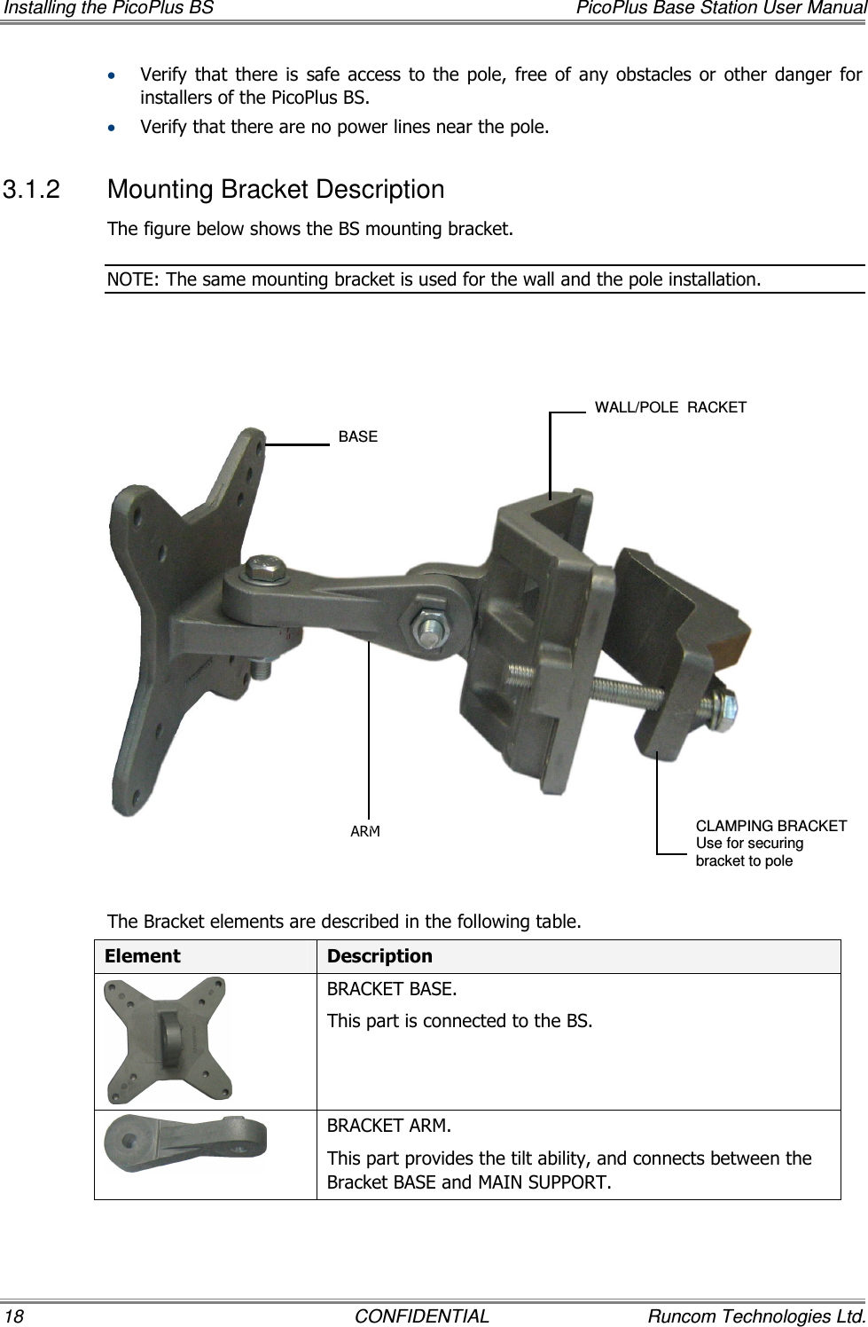 Installing the PicoPlus BS  PicoPlus Base Station User Manual 18  CONFIDENTIAL  Runcom Technologies Ltd. • Verify that  there  is  safe  access  to  the  pole,  free  of  any  obstacles  or  other  danger  for installers of the PicoPlus BS. • Verify that there are no power lines near the pole. 3.1.2  Mounting Bracket Description The figure below shows the BS mounting bracket.  NOTE: The same mounting bracket is used for the wall and the pole installation.        The Bracket elements are described in the following table. Element  Description  BRACKET BASE. This part is connected to the BS.  BRACKET ARM. This part provides the tilt ability, and connects between the Bracket BASE and MAIN SUPPORT. BASE WALL/POLE  RACKET CLAMPING BRACKET Use for securing bracket to pole ARM 