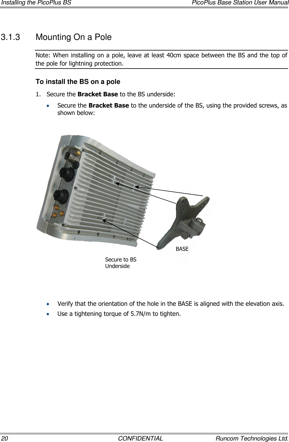 Installing the PicoPlus BS  PicoPlus Base Station User Manual 20  CONFIDENTIAL  Runcom Technologies Ltd. 3.1.3  Mounting On a Pole  Note: When installing on a pole, leave at least 40cm space between the BS and the top of the pole for lightning protection. To install the BS on a pole 1.  Secure the Bracket Base to the BS underside:  • Secure the Bracket Base to the underside of the BS, using the provided screws, as shown below:                 • Verify that the orientation of the hole in the BASE is aligned with the elevation axis. • Use a tightening torque of 5.7N/m to tighten. Secure to BS  Underside BASE 