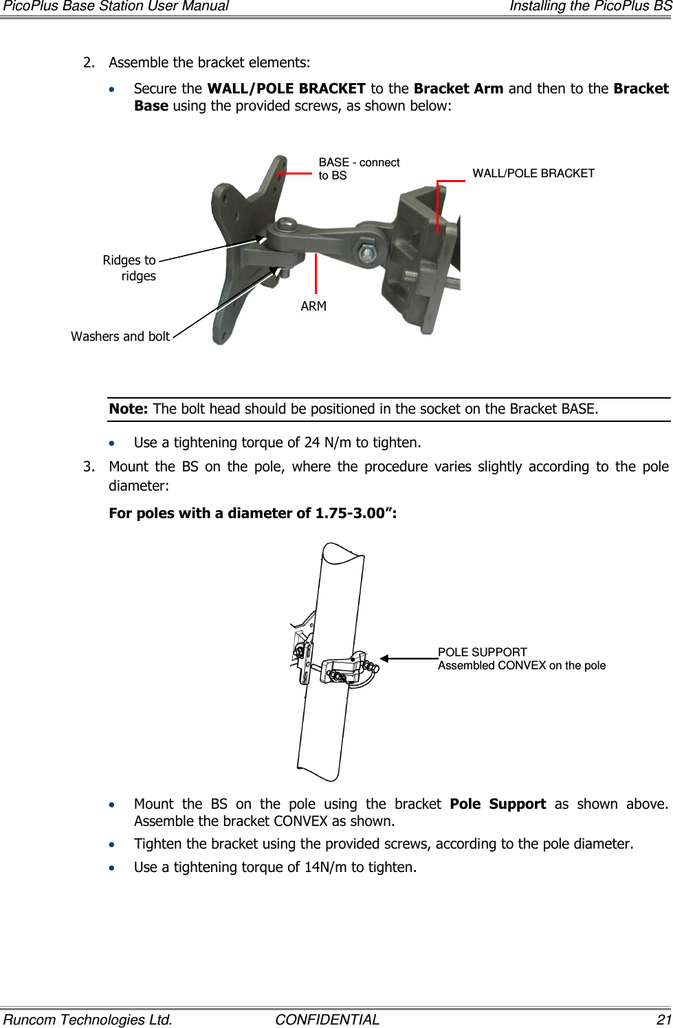 PicoPlus Base Station User Manual    Installing the PicoPlus BS Runcom Technologies Ltd.  CONFIDENTIAL  21 2.  Assemble the bracket elements:   • Secure the WALL/POLE BRACKET to the Bracket Arm and then to the Bracket Base using the provided screws, as shown below:    Note: The bolt head should be positioned in the socket on the Bracket BASE. • Use a tightening torque of 24 N/m to tighten. 3.  Mount  the  BS  on  the  pole,  where  the  procedure  varies  slightly  according  to  the  pole diameter:  For poles with a diameter of 1.75-3.00”:  • Mount  the  BS  on  the  pole  using  the  bracket  Pole  Support  as  shown  above. Assemble the bracket CONVEX as shown. • Tighten the bracket using the provided screws, according to the pole diameter. • Use a tightening torque of 14N/m to tighten. BASE - connect to BS   ARM WALL/POLE BRACKET  POLE SUPPORT Assembled CONVEX on the pole Ridges to ridges Washers and bolt 